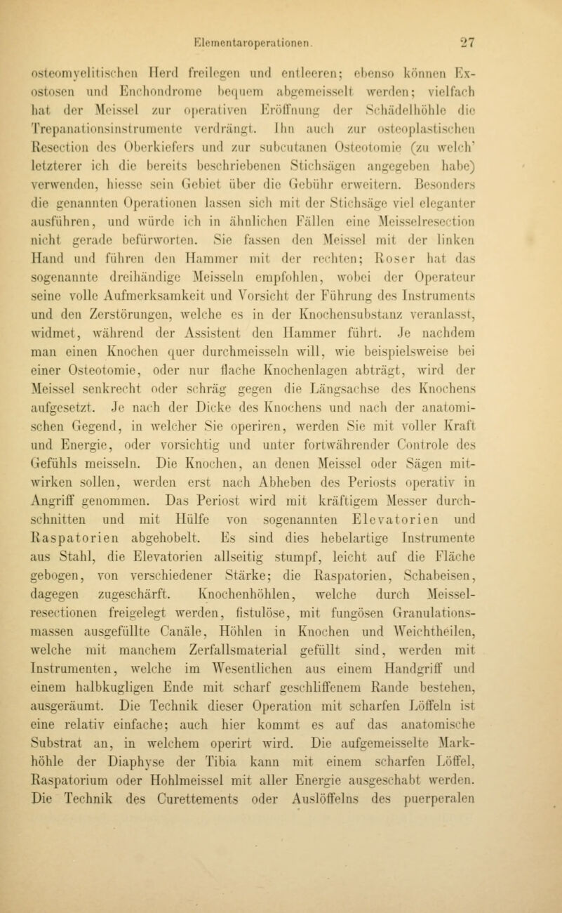 osleoniyeliiisclicii Ileid freilegen und entleeren; ehenso können Ex- ostosen und En( liondrome bequem abgemcisselt werden; vielfach hat der Mcissel /ur operativen ]''rö(rnunir der S(diädelliöhle die Trepanationsinstruniente verdrängt. Hin auch zur (»steoplaslischen Rescction des Oberkiefers und zur subcutanen Osteotomie (zu welch' letzterer ich die bereits beschriebenen Stichsägen angegeben habe) verwenden, hiesse sein Gebiet über die Gebühr erweitern. Besonders die genannten Operationen lassen sich mit der Stichsäge viel eleganter ausführen, und würde ich in ähnlichen Fällen eine Meisselrescction nicht gerade befürworten. Sie fassen den Meisscl mit der linken Hand und führen den Hammer mit der rechten; Roser hat das sogenannte dreihändige Meissein empfohlen, wobei der Operateur seine volle Aufmerksamkeit und Vorsicht der Führung des Instruments und den Zerstörungen, welche es in der Knochensubstanz veranlasst, widmet, während der Assistent den Hammer führt. Je nachdem man einen Knochen quer durchmeisseln will, wie beispielsweise bei einer Osteotomie, oder nur flache Knochenlagen abträgt, wird der Meissel senkrecht oder schräg gegen die Längsachse des Knochens aufgesetzt. Je nach der Dicke des Knochens und nach der anatoini- schen Gegend, in welcher Sie operiren, werden Sie mit voller Kraft und Energie, oder vorsichtig und unter fortwährender Controle des Gefühls meisseln. Die Knochen, an denen Meissel oder Sägen mit- wirken sollen, werden erst nach Abheben des Periosts operativ in Angriff genommen. Das Periost wird mit kräftigem Messer durch- schnitten und mit Hülfe von sogenannten Elevatorien und Raspatorien abgehobelt. Es sind dies hebelartige Instrimiente aus Stahl, die Elevatorien allseitig stumpf, leicht auf die Fläche gebogen, von verschiedener Stärke; die Raspatorien, Schabeisen, dagegen zugeschärft. Knochenhöhlen, welche durch Meissel- resectionen freigelegt werden, fistulöse, mit fungösen Granulations- massen ausgefüllte Canäle, Höhlen in Knochen und AVeichtheilen, welche mit manchem Zerfallsmaterial gefüllt sind, werden mit Instrumenten, Avelche im Wesentlichen aus einem Handgriff und einem halbkugligen Ende mit scharf geschliffenem Rande bestehen, ausgeräumt. Die Technik dieser Operation mit scharfen Löffeln ist eine relativ einfache; auch hier kommt es auf das anatomische Substrat an, in welchem operirt Avird. Die aufgemeisselte Mark- höhle der Diaphyse der Tibia kann mit einem scharfen Löffel, Raspatorium oder Hohlmeissel mit aller Energie ausgeschabt werden. Die Technik des Curettements oder Auslöffeins des puerperalen