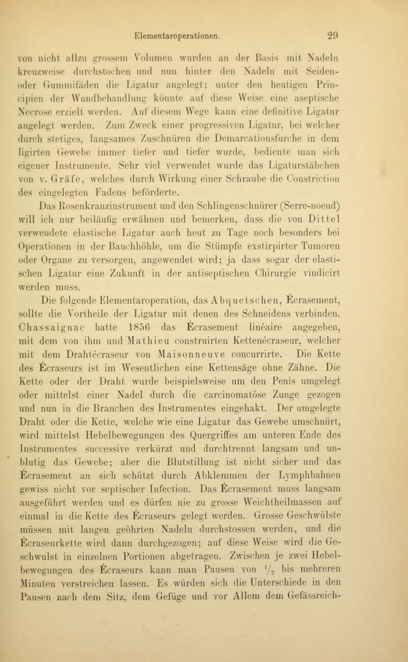 von nicht all/n iiirosscni Voliinioii wiinicn an der l^asis mit Xaddn kiTU/wcisc (liirclislocIuMi und nun liintri' (\v\\ Nadeln mit Scidcii- oder < iuniniiladiMi die Liij,alui- anii;elogt; untci den heutigen Prin- cipien (h'i- Wundbehandhing könnte auf diese Weise eine aseptische Necrose ei/ioll wenhMi. Aul'diesem Wege kann eine definitive Ligatur angelegt werden, /um Zweck einer progressiven Ligatur, bei welcher durch stetiges, langsames Zuschnüren die Deraarcationsfurche in dem ligirtcn (lewehe immer tiefer und tiefer wurde, bediente man sich eigener Instrumente. Sehr viel verwendet wurde das Ligaturstäbchen von V. Gräfe, welches durch Wirkung einer Schraube die Constriction des eingelegten Fadens beförderte. Das Rosenkranzinstrument und den Schlingenschnürer (Serre-nocud) will icii nur beiläulig erwähnen und bemerken, dass die von Dittel verwendete elastische Ligatur auch heut zu Tage noch besonders bei Operationen in der Bauchhöhle, um die Stümpfe exstirpirter Tumoren oder Organe zu versorgen, angewendet wird; ja dass sogar der elasti- schen Ligatur eine Zukunft in der antiseptischen Chirurgie vindicirt werden muss. Die folgende Elementaroperation, das Abquetschen, Ecrasement, sollte die Vortheile der Ligatur mit denen des Schneidens verbinden. Chassaignac hatte 1856 das Ecrasement lineaire angegeben, mit dem von ihm und Mathieu construirten Kettenecraseur, welcher mit dem Drahtecraseur von Maisonneuve concurrirte. Die Kette des Ecraseurs ist im Wesentlichen eine Kettensäge ohne Zähne. Die Kette oder der Draht wurde beispielsweise um den Penis umgelegt oder mittelst einer Nadel durch die carcinomatöse Zunge gezogen und nun in die Branchen des Instrumentes eingehakt. Der umgelegte Draht oder die Kette, welche wie eine Ligatur das Gewebe umschnürt, wird mittelst Hebelbewegungen des Quergriffes am unteren Ende des Instrumentes successive verkürzt und durchtrennt langsam und un- blutig das Gewebe; aber die Blutstillung ist nicht sicher und das Ecrasement an sich schützt durch Abklemmen der Lymphbahnen gewiss nicht vor septischer Infection. Das Ecrasement muss langsam ausgeführt werden und es dürfen nie zu grosse Weichtheilmassen auf einmal in die Kette des Ecraseurs gelegt werden. Grosse Geschwülste müssen mit langen geöhrten Nadeln durchstossen werden, und die Ecraseurkette wird dann durchgezogen; auf diese Weise wird die Ge- schwulst in einzelnen Portionen abgetragen. Zwischen je zwei Hebel- bewegungen des Ecraseurs kann man Pausen von '/.^ bis mehreren Minuten verstreichen lassen. Es würden sich die Unterschiede in den Pausen nach dem Sitz, dem Gefüge und vor Allem dem Gefässreich-