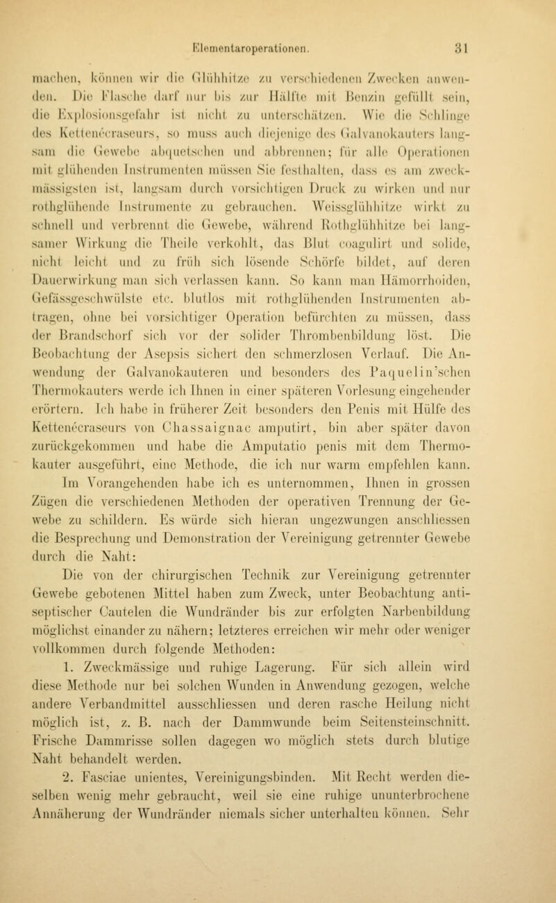 nuu'luMi, köniK'M wir dio (^»liilihij/c zu vci-scliiedoiicii Zwecken anwen- den. Die Masche darf nur bis /.nv IlällJe niit Benzin ^ndTilli sein, die l']\|)l()sinnsi;-erahr ist niclil /ii iinlcrst-liälzcn. Wie di(^ Schlinge des Keltenecrasewrs, so niuss auch diejenii;!'(h's (ialvanokaulers lang- sam die (.unvebe ah(|uetschen und abbrennen; für alh; Operationen mit glüliendon lns(rumeni(Mi müssen Sie lesdiaKen, dass es am /we(d<- mässigsten ist, iaiiüsani (biivh \(trsicli(ii;en Druck zu wii'kcii iiml nur roiligliiliende Insirumente zu gebrauclien. Weissglüldiilze wirkt zu schnell und verbrennt die Gewebe, während Rothglühhilze bei lang- samer Wirkung die Theilc verkohlt, das Blut coagulirt und solide, nicht leicht und zu früh sich hisendc Schorfe bildet, auf deren Dauerwirkung man sich \erhissen kann. So kann man Hämorrhoiden, Ciefässgeschwülsle vir. I)luilüs mit rothglühenden Instrumenten ab- tragen, ohne bei Norsicliligei- 0[)eiition befürchten zu müssen, dass der Brandschoi-f sich vor der solidei- Tlirombenbildung löst. Die Beobachtung der Asepsis sichert den schmerzlosen Verlauf. Die An- wendung der Galvanokauteren und besonders des Paquelin'sehen Thermokauters werde ich Ihnen in einer späteren Vorlesung eingehender erörtern. Ich habe in früherer Zeit besonders den Penis mit Hülfe des Kettenecraseurs von ('hassaignac amputirt, bin aber später davon zurückgekommen und habe die Amputatio penis mit dem Thermo- kauter ausgeführt, eine Methode, die ich nur warm empfehlen kann. Im Vorangehenden habe ich es unternommen, Ihnen in grossen Zügen die verschiedenen Methoden der operativen Trennung der Ge- webe zu schildern. Es Avürde sich hieran ungezwungen anschliessen die Besprechung und Demonstration der Vereinigung getrennter Gewebe durch die Naht: Die von der chirurgischen Technik zur Vereinigung getrennter Gewebe gebotenen Mittel haben zum Zweck, unter Beobachtung anti- septischer Cautelen die Wundränder bis zur erfolgten Narbenbildung möglichst einander zu nähern; letzteres erreichen wir mehr oder weniger vollkommen durch folgende Methoden: 1. Zweckmässige und ruhige Lagerung. Für sich allein wird diese Methode nur bei solchen Wunden in Anwendung gezogen, welche andere Verbandmittel ausschliessen und deren rasche Heilung nicht möglich ist, z. B. nach der Dammwunde beim Seitensteinschnitt. Frische Dammrisse sollen dagegen wo möglich stets durch blutige Naht behandelt Averden. 2. Fasciae unientes, Vereinigungsbinden. Mit Recht werden die- selben wenig mehr gebraucht, weil sie eine ruhige ununterbrochene Annäherung der Wundränder niemals sicher unterhalten können. Sehr