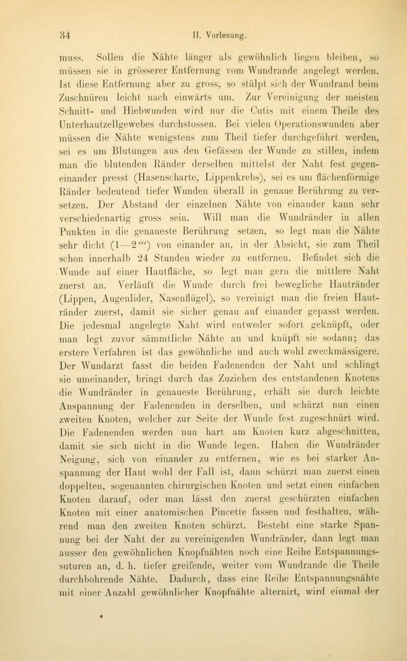 TTiuss. Sollen die Ntähic länger als gewöhnlich liegen bleiben, so müssen sie in grösserer l^]ntfernung vom Wundrandc angelegt werden. Ist diese Entfernung aber zu gross, so stüipl sich dcv Wuiidraiid l)eiin Zuschnüren leicht nach einwärts um. Zur Vereinigung der meisten Schnitt- und Hiebwunden wird nur die Cutis mit einem Theile des Unterhautzellgewebes durchstossen. Bei vielen U|)erationswunden aber müssen die Nähte wenigstens zum Tlieil tiefer durchgeführt werden, sei es um Blutungen aus den Gefässen der Wunde zu stillen, indem man die blutenden Händer derselben mittelst der Naht fest gegen- einander presst (Hasenscharte, Lippenkrebs), sei es um flächenförmige Ränder bedeutend tiefer Wunden überall in genaue Berührung zu ver- setzen. Der Abstand der einzelnen Nähte von einander kann sehr verschiedenartig gross sein. Will man die Wundränder in allen Punkten in die genaueste Berührung setzen, so legt man die Nähte sehr dicht (1—2') von einander an, in der Absicht, sie zum Theil schon innerhalb 24 Stunden Avieder zu entfernen. Befindet sich die • Wunde auf einer Hautfläche, so legt man gern die mittlere Naht zuerst an. Verläuft die Wunde durch frei bewegliche Hautränder (Lippen, Augenlider, Nasenflügel), so vereinigt man die freien Haut- ränder zuerst, damit sie sicher genau auf einander gepasst werden. Die jedesmal angelegte Naht wird entweder sofort geknüpft, oder man legt zuvor sämmtliche Nähte an und knüpft sie sodann; das erstere Verfahren ist das gewöhnliche und auch wohl zweckmässigerc. Der Wundarzt fasst die beiden Fadenenden der Naht und schlingt sie umeinander, bringt durch das Zuziehen des entstandenen Knotens die Wundränder in genaueste Berührung, erhält sie durch leichte Anspannung der Fadenenden in derselben, und schürzt nun einen zweiten Knoten, welcher zur Seite der Wunde fest zugeschnürt wird. Die Fadenenden werden nun hart am Knoten kurz abgeschnitten, damit sie sich nicht in die Wunde legen. Haben die Wundränder Neigung, sich von einander zu entfernen, wie es bei starker An- spannung der Haut wolil der Fall ist, dann schürzt man zuerst einen doppelten, sogenannten chirurgischen Knoten und setzt einen einfachen Knoten darauf, oder man lässt den zuerst geschürzten einfachen Knoten mit einer anatomischen Pincette fassen und festhalten, wäh- rend man den zweiten Knoten schürzt. Besteht eine starke Span- nung bei der Naht der zu vereinigenden Wundränder, dann legt man ausser den gewöhnlichen Knopfnähten noch eine Reihe Entspannungs- suturen an, d. h. tiefer greifende, weiter vum Wundrande die Theile durchbohrende Nähte. Dadurch, dass eine Reihe Entspannungsnähtc mit einer Anzahl gewöhnli(dier Knopfnähte alternirt, wird einmal der