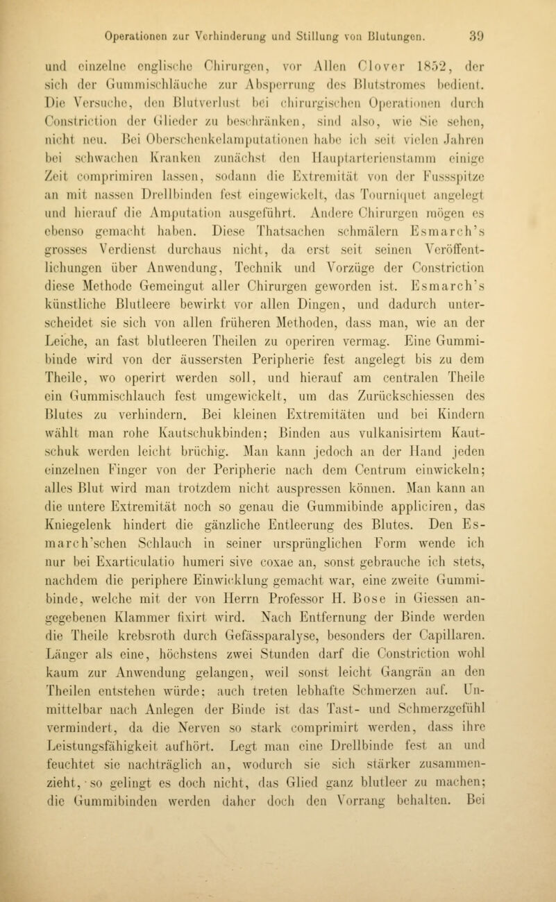 und einzelne cnglisclio Chirurgen, vor Allen Ciover lH.j2, der sich der Gummischläuche zur Absperrung des Blutstromes bedient. Die Versuche, den Blutverlust bei chirurgischen Opcratidnen durch Constriction der Cilieder zu beschränken, sind also, wie Sic sehen, nirjit neu. Bei Oberschenkelaniputalioncn habe ich seit vielen Jahren bei schwachen Kranken zunächst den Ilauptartericnstamm einige Zeit comprimiren lassen, sodann die Extremität von der Fussspitze an mit nassen Drellbinden fest eingewickelt, das Tournicpiet angelegt und hierauf die Amputation ausgeführt. Andere Chirurgen mögen es ebenso gemacht haben. Diese Thatsachen schmälern Esmarch's grosses Verdienst durchaus nicht, da erst seit seinen Veröffent- lichungen über Anwendung, Technik und Vorzüge der Constriction diese Methode Gemeingut aller Chirurgen geworden ist. Esmarch's künstliche Blutleere bcAvirkt vor allen Dingen, und dadurch unter- scheidet sie sich von allen früheren Methoden, dass man, wie an der Leiche, an fast blutleeren Theilen zu operiren vermag. Eine Gummi- binde wird von der äussersten Peripherie fest angelegt bis zu dem Theilc, wo operirt werden soll, und hierauf am centralen Theile ein Gummischlauch fest umgewickelt, um das Zurückschiessen des Blutes zu verhindern. Bei kleinen Extremitäten uofl l)ei Kindern wählt man rohe Kautschukbinden; Binden aus vulkanisirtem Kaut- schuk werden leicht brüchig. Man kann jedoch an der Hand jeden einzelnen Finger von der Peripherie nach dem Centrum einwickeln; alles Blut wird man trotzdem nicht auspressen können. Man kann an die untere Extremität noch so genau die Gummibinde appliciren, das Kniegelenk hindert die gänzliche Entleerung des Blutes. Den Es- march'schen Schlauch in seiner ursprünglichen Form wende ich nur bei Exarticulatio humeri sive coxae an, sonst gebrauche ich stets, nachdem die periphere Einwicklung gemacht war, eine zweite Gummi- binde, welche mit der von Herrn Professor H. Böse in Giessen an- gegebenen Klammer (ixirt wird. Nach Entfernung der Binde werden die Theile krebsroth durch Gefässparalyse, besonders der Capillaren. Länger als eine, höchstens zwei Stunden darf die Constriction wohl kaum zur Anwendung gelangen, weil sonst leicht Gangrän an den Theilen entstehen würde; auch treten lebhafte Schmerzen auf. Un- mittelbar nach Anlegen der Binde ist das Tast- und Schmerzgefühl vermindert, da die Nerven so stark comprimirt werden, dass ihre Leistungsfähigkeit aufhört. Legt man eine Drellbinde fest an und feuchtet sie nachträglich an, wodurch sie sich stärker zusammen- zieht, so gelingt es doch nicht, das Glied ganz blutleer zu machen; die Gummibinden werden daher doch den Vorrang behalten. Bei