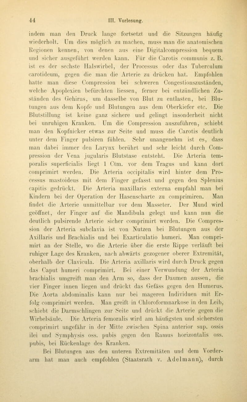 indem man den Druck lange fortsetzt und die Sitzungen hcäufig wiederholt. Um dies möglich zu machen, muss man die anatomischen l\egionen kennen, von (\e\M'\\ ;uis eine Digitalcompression bcciucm und si(dier ausgeführt werden kann. Für die Carotis communis z. ß. ist es der sechste Malswirbol, der Processus oder das Tuberculum carotideum, gegen die man die Arterie zu drücken hat. Empfohlen hatte man diese Compression bei schweren Congestionszuständen, welche Apoplexien befürchten Hessen, ferner bei entzündlichen Zu- ständen des Gehirns, um dasselbe von Blut zu entlasten, bei Blu- tungen aus dem Kopfe und Blutungen aus dem Oberkiefer etc. Die Blutstillung ist keine ganz sichere und gelingt insonderheit nicht bei unruhigen Kranken. Um die Compression auszuführen, schiebt man den Kopfnicker etwas zur Seite und muss die Carotis deutlich unter dem Finger pulsiren fühlen. Sehr unangenehm ist es, dass man dabei immer den Larynx berührt und sehr leicht durch Com- pression der Vena jugularis Blutstase entsteht. Die Arteria tem- poralis superficialis liegt 1 Ctm. vor dem Tragus und kann dort comprimirt werden. Die Arteria occipitalis wird hinter dem Pro- cessus mastoideus mit dem Finger gefasst und gegen den Splenius capitis gedrückt. Die Arteria maxillaris externa empfahl man bei Kindern bei der Operation der Hasenscharte zu comprimiren. Man findet die Arterie unmittelbar vor dem Masseter. Der Mund wird geöffnet, der Finger auf die Mandibula gelegt und kann nun die deutlich pulsirende Arterie sicher comprimirt werden. Die Compres- sion der Arteria subclavia ist von Nutzen bei Blutungen aus der Axillaris und Brachialis und bei Exarticulatio humeri. Man compri- mirt an der Stelle, wo die Arterie über die erste Rippe verläuft bei ruhiger Lage des Kranken, nach abwärts gezogener oberer Extremität, oberhalb der Clavicula. Die Arteria axillaris wird durch Druck gegen das Caput humeri comprimirt. Bei einer Verwundung der Artcria brachialis umgreift man den Arm so, dass der Daumen aussen, die vier Finger innen liegen und drückt das Gefäss gegen den Humerus. Die Aorta abdominalis kann nur bei mageren Individuen mit Er- folg comprimirt werden. Man greift in Chloroformnarkose in den Leib, schiebt die Darmschlingen zur Seite und drückt die Arterie gegen die Wirbelsäule. Die Arteria femoralis wird am häufigsten und sichersten comprimirt ungefähr in der Mitte zwischen Spina anterior sup. ossis ilei und Symphysis oss. pubis gegen den Ilamus horizontalis oss. pubis, bei Rückenlage des Kranken. Bei Blutungen aus den unteren Extremitäten und dem Vorder- arm hat man auch empfohlen (Staatsrath v. Adelmann), durch