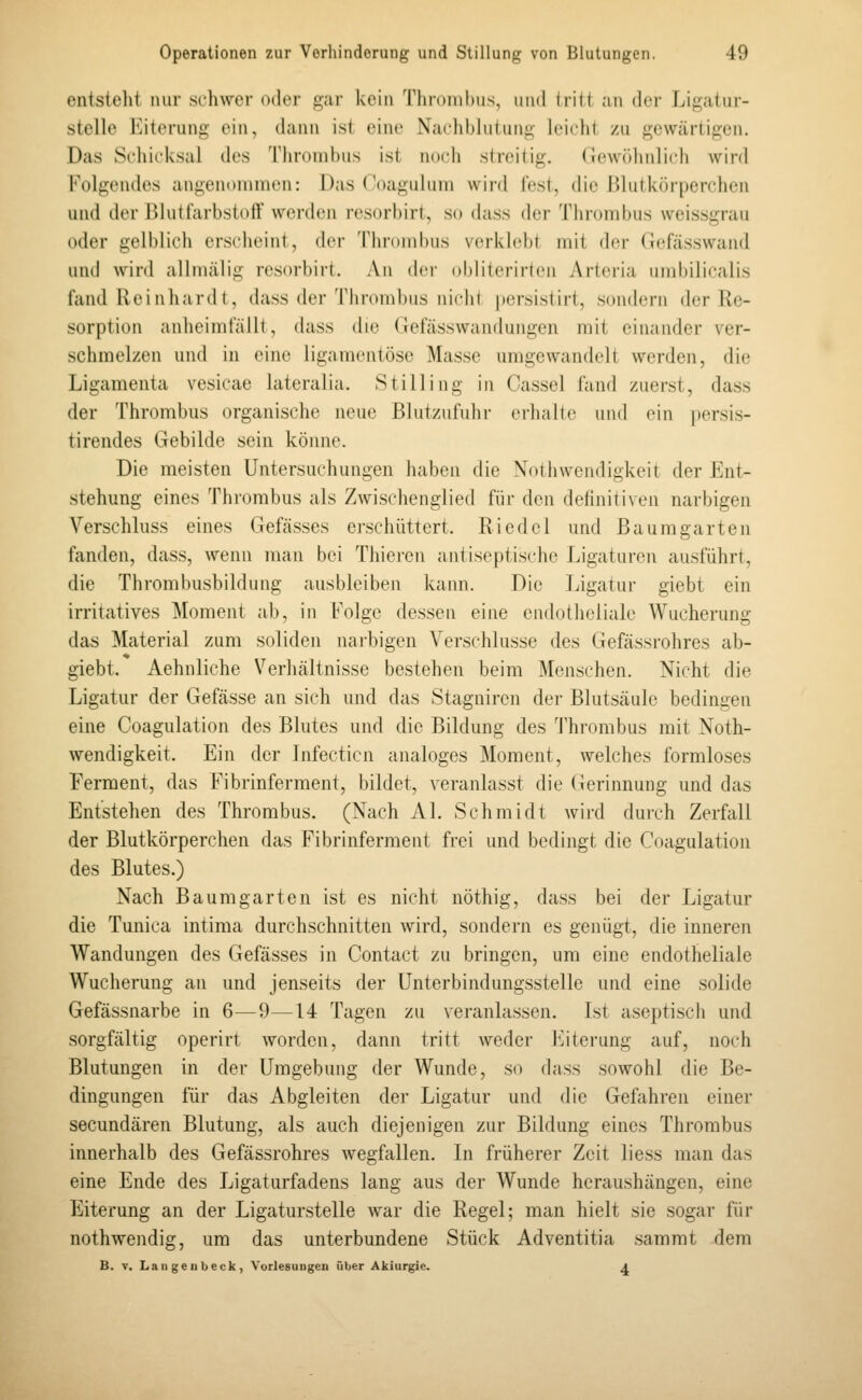 entsteht mir schwer 0(hM' gar kein Thn)iiil)iis, imd Iritt an (h-r Li.ü;aliir- stellc Eiterung ein, dann ist eine Nachblutung leicht zu gewärtigen. Das Schicksal des Thrombus ist no(di streitig. Gewöhnlich wird Folgendes angenommen: Das Coagulum wird fest, die Blutkörperchen und der Blutfarbstoff werden resorbirt, so dass der Thrombus weissgrau oder gelblich erscheint, der Thrombus vfu'kh'bt mit der Gcfässwand und wird allmälig resorbirt. An der obliterirten Arteria umbilicalis fand Reinhardt, dass der Thrombus nicht persistirt, sondern der Re- sorption anheimfällt, dass die Gefässwandungen mit einander ver- schmelzen und in eine ligamcntösc Masse umgewandelt werden, die Ligamenta vesicae lateralia. Stilling in Cassel fand zuerst, dass der Thrombus organische neue Blutzufuhr erhalte und ein persis- tirendes Gebilde sein könne. Die meisten Untersuchungen haben die Xothwendigkeit der Ent- stehung eines Thrombus als Zwischenglied für den definitiven narbigen Verschluss eines Gefässes erschüttert. Riedel und Baumgarten fanden, dass, wenn man bei Thieren antiseptische Ligaturen ausführt, die Thrombusbildung ausbleiben kann. Die Ligatur giebt ein irritatives Moment ab, in Folge dessen eine endotheliale Wucherung das Material zum soliden narbigen Verschlusse des Gefässrohres ab- giebt. Aehnliche Verhältnisse bestehen beim Menschen. Nicht die Ligatur der Gefässe an sich und das Stagniren dei- Blutsäule bedingen eine Coagulation des Blutes und die Bildung des Thrombus mit Noth- wendigkeit. Ein der Infectien analoges Moment, welches formloses Ferment, das F'ibrinferment, bildet, veranlasst die Gerinnung und das Entstehen des Thrombus. (Nach AI. Schmidt wird durch Zerfall der Blutkörperchen das Fibrinferment frei und bedingt die Coagulation des Blutes.) Nach Baumgarten ist es nicht nöthig, dass bei der Ligatur die Tunica intima durchschnitten wird, sondern es genügt, die inneren Wandungen des Gefässes in Contact zu bringen, um eine endotheliale Wucherung an und jenseits der Unterbindungsstelle und eine solide Gefässnarbe in 6—9—14 Tagen zu veranlassen. Ist aseptisch und sorgfältig operirt worden, dann tritt weder h^iterung auf, noch Blutungen in der Umgebung der Wunde, so dass sowohl die Be- dingungen für das Abgleiten der Ligatur und die Gefahren einer secundären Blutung, als auch diejenigen zur Bildung eines Thrombus innerhalb des Gefässrohres wegfallen. In früherer Zeit liess man das eine Ende des Ligaturfadens lang aus der Wunde heraushängen, eine Eiterung an der Ligaturstelle war die Regel; man hielt sie sogar für nothwendig, um das unterbundene Stück Adventitia sammt dem B. V. Lau genbeck , Vorlesungen über Akiurgie. a