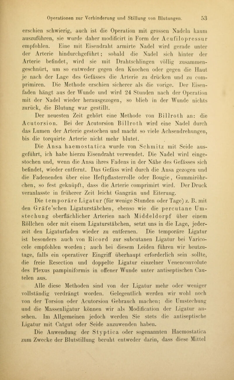 crscilicn scliwierig, aucli ist die Operation mit grossen Nadeln kaum auszuführen, sie wurde daher modificirl in Form der Aeufilo|)r(\ssu r empfohlen. I^ine mit Eisendrahi armirte Nadel wird jicradc iiiiler der Arterie hindurchgefiihrt; sobahl die Nadel sich hinlcr der Arterie befindet, wird sie mit Drahtschlingcn völlig zusammen- geschnürt, um so entweder gegen den Knochen oder gegen die Haut je nach der Lage des Gefässes die Arterie zu drücken und zu com- primiren. Die Methode erschien sicherei' als die vorige, Dei- l^isen- faden h.ängt aus der Wunde und Avird 24 Stunden nach der Operation mit der Nadel wieder herausgezogen, so blieb in der Wunde nichts zurück, die Blutung war gestillt. Der neuesten Zeit gehört eine Methode von Billroth an: die Acutersion. Bei der Acutorsion Billrotli wird eine Nadel durch das Lumen der Arterie gestochen und macht so viele Achsendrehungen, bis die torquirte Arterie nicht mehr blutet. Die Ansa haemostatica wurde von Schmitz mit Seide aus- geführt, ich habe hierzu Eisendraht verwendet. Die Nadel wird einge- stochen und, wenn die Ansa ihres Fadens in der Nähe des Gefässes sich befindet, wieder entfernt. Das Gefäss wird durch die Ansa gezogen und die Fadenenden über eine Heftpflasterrolle oder Bougie, Gummiröhr- chen, so fest geknüpft, dass die Arterie comprimirt wird. Der Druck veranlasste in früherer Zeit leicht Gangrän und Eiterung. Die temporäre Ligatur (für wenige Stunden oder Tage) z. B. mit den Gräfe'schen Ligaturstäbchen, ebenso wie die percutane üm- stechung oberflächlicher Arterien nach Middeldorpf über einem Röllchen oder mit einem Ligaturstäbchen, setzt uns in die Lage, jeder- zeit den Ligaturfaden wieder zu entfernen. Die temporäre Ligatur ist besonders auch von Ricord zur subcutanen Ligatur bei Varico- cele empfohlen worden ; auch bei diesem Leiden führen wir heutzu- tage, falls ein operativer Eingriff überhaupt erforderlich sein sollte, die freie Resection und doppelte Ligatur einzelner Venenconvolute des Plexus pampiniformis in offener Wunde unter antiseptischen Cau- telen aus. Alle diese Methoden sind von der Ligatur mehr oder weniger vollständig verdrängt worden. Gelegentlich werden wir wohl noch von der Torsion oder Acutorsion Gebrauch machen; die Umstechung und die Massenligatur können wir als Modificalion der Ligatur an- sehen. Im Allgemeinen jedoch werden Sie stets die antiseptische Ligatur mit Catgut oder Seide anzuwenden haben. Die Amvendung der Styptica oder sogenannten Haemostatica zum Zwecke der Blutstillung beruht entweder darin, dass diese Mittel