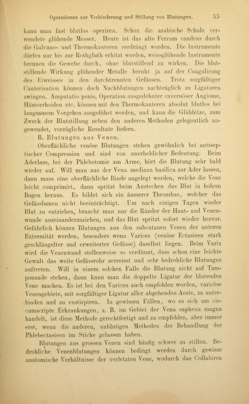 kann man fast l)luilo.s operircn. Schon die arabische Schule ver- wendete glühende Messer. Ilrnir jsl das alt(! Fernuii candens (hmli die Galvano- und 'rherniokaiiiercn Ncrdräniil worden. Die Insirnniente dürfen i\ur l)is zur IaoiIiuIuIIi erhitzt werden, weissjilidiende Instruinenic brennen die Gewebe dun li, ohne blulsiillend zu wirken. Die i)lut- siillende Wirkuni; i:liiliendcr Metalle beruht ja auf der Coa^^ulirung {\qs l'iiweisses in den dunditrennten Gefässen. Trotz sorgfältiger Kauterisation können doch Nachblutungen nachträglich zu Ligaturen zwingen. Amputiitio penis, Operation ausged(din(cr caveriiöser Angiome, Hämorrhoiden etc. können mit den Thermokautercn absolut blutlos bei langsamem Vorgehen ausgeführt werden, und kann die Glühhitze, zum Zweck der Blutstillung neben den anderen IMethoden gelegentlich an- gewendet, vorzügliche Resultate liefern. B. Blutungen aus Venen. Oberllächliche venöse Blutungen stehen gewöhnlich bei antisep- tischer Compression mid sind von unerheblicher Bedeutung. Beim Aderlass, bei der Phlebotornie am Arme, hört die Blutung sehr bald wieder auf. Will man aus der Vena mediana basilica zur Ader lassen, dann muss eine oberflächliche Binde angelegt Averden, welche die Vene leicht comprimirt, dann spritzt beim Anstechen das Blut in hohem Bogen heraus. Es bildet sich ein äusserer Thrombus, welcher das Gefässlumcn nicht beeinträchtigt. Um nach einigen Tagen wieder Blut zu entziehen, braucht man nur die Ränder der Haut- und Venen- wunde auseinanderzuziehen, und das Blut spritzt sofort wieder hervor. Gefährlich können Blutungen aus den subcutanen Venen der unteren Extremität werden, besonders wenn Varices (venöse Ectasieen stark geschlängelter und erweiterter Gefässe) daselbst liegen. Beim Varix wird die Venenwaud stellenweise so verdünnt, dass schon eine leichte Gewalt das weite Gefässrohr zerreisst und sehr bedrohliche Blutungen auftreten. Will in einem solchen Falle die Blutung nicht auf Tam- ponnade stehen, dann kann man die doppelte Ligatur der blutenden Vene machen. Es ist bei den Varicen auch empfohlen Avorden, varicöse Venengebiete, mit sorgfältiger Ligatur aller abgehenden Aeste, zu unter- binden und zu exstirpiren. In gewissen Fällen, wo es sieh um cir- cumscripte Erkrankungen, z. B. im Gebiet der Vena saphena magna handelt, ist diese Methode gerechtfertigt und zu empfehlen, aber immer erst, wenn die anderen, unblutigen Methoden der Behandlung der Phlebectasieen im Stiche gelassen haben. Blutungen aus grossen Venen sind häufig schwer zu stillen. Be- drohliche Venenblutungen können bedingt werden durch gewisse anatomische Verhältnisse der verletzten Vene, wodurch das Collabireu