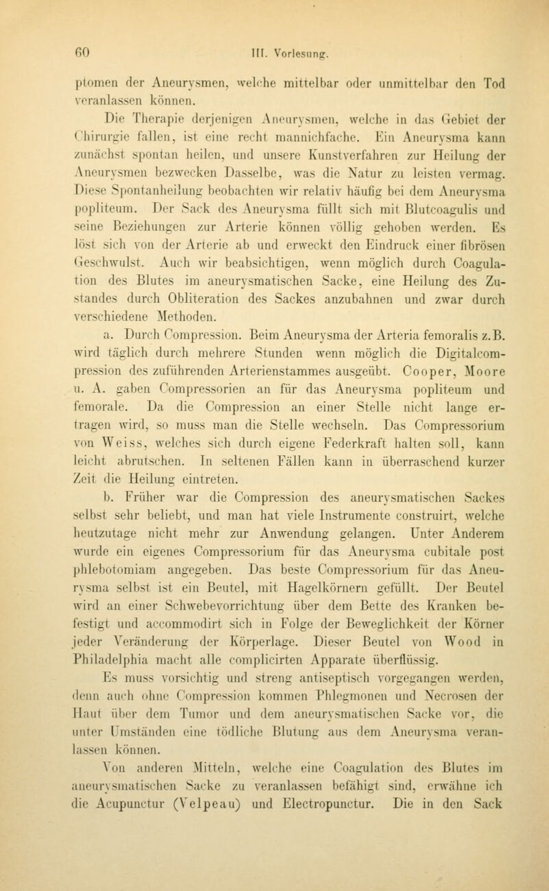 ptomen der Aneurysmen, welche mittelbar oder unmittelbar den Tod veranlassen können. Die Therapie derjenigen Aneurysmen, welche in das (iebiet der ('liiniririe fallen, ist eine recht manuichfache. Ein Aneurysma kann zunächst spontan heilen, und unsere Kunstverfahren zur Heilung der Aneurysmen bezwecken Dasselbe, was die Natur zu leisten vermag. Diese Spontanheilung beobachten wir relativ häufig bei dem Aneurysma popliteum. Der Sack des Aneurysma füllt sich mit Blutcoagulis und seine Beziehungen zur Arterie können völlig gehoben werden. Es löst sich von der Arterie ab und erweckt den Eindruck einer fibrösen Geschwulst. Auch wir beabsichtigen, wenn möglich durch Coagula- tion des Blutes im aneurysmatischen Sacke, eine Heilung des Zu- standes durch Obliteration des Sackes anzubahnen und zwar durch verschiedene Methoden. a. Durch Compression. Beim Aneurysma der Arteria femoralis z.B. wird täglich durch mehrere Stunden wenn möglich die Digitalcom- pression des zuführenden Arterienstammes ausgeübt. Cooper, Moore u. A. gaben Compressorien an für das Aneurysma popliteum und feraorale. Da die Compression an einer Stelle nicht lange er- tragen wird, so rauss man die Stelle wechseln. Das Compressorium von Weiss, welches sich durch eigene Federkraft halten soll, kann leicht abrutschen. In seltenen Fällen kann in überraschend kurzer Zeit die Heilung eintreten. b. Früher war die Compression des aneurysmatischen Sackes selbst sehr beliebt, und man hat viele Instrumente construirt, welche heutzutage nicht mehr zur Anwendung gelangen. Unter Anderem wurde ein eigenes Compressorium für das Aneurysma cubitale post jjhlebotomiam angegeben. Das beste Compressorium für das Aneu- rysma selbst ist ein Beutel, mit Hagelkörnern gefüllt. Der Beutel wird an einer Schwebevorrichtung über dem Bette des Krauken be- festigt und accommodirt sich in Folge der Beweglichkeit der Körner jeder Veränderung der Körperlage. Dieser Beutel von Wood in Philadelphia macht alle complicirten Apparate überflüssig. Es muss vorsichtig und streng antiseptisch vorgegangen werden, denn auch ohne Compression kommen Phlegmonen und Necrosen der Haut über dem Tumor und dem aneurysmatischen Sacke vor, die unter Umständen eine tödliche Blutung aus dem Ajieurysma veran- lassen können. Von anderen Mitteln, welche eine Coagulation des Blutes im aneurysmatischen Sacke zu veranlassen befähigt sind, erwähne ich die Acupunctur (Velpeau) und Electropunctur. Die in den Sack
