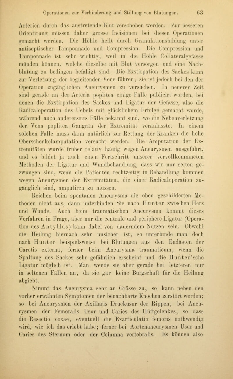 Arterien diircli das aiistroleiidc Jilui vcr,s(diuucii werden. Vaw besseren Orienliruni;- müssen dalier grosse Jncisionen hei diesen Operationen genuu'lit werden. Die Höhle heilt (hirch (irannhitionsbihking nnter antiseptischcr Tani|Kiiina(h' und ('()ni[)r(\ssi(tn. Die Compression und Tam[)onnade ist sehr wiihtig, wi^ii in die Höhle Collateralgefässe münden können, wehdie dieselbe mit Blut versorgen und eine Nach- blutung zu bedingen befähigt sind. Die Kxstirpation des Sackes kann zur Verletzung der begleitenden Vene führen; sie ist jedoch bei den der Operation zugänglichen Aneurysmen zu versuchen. In neuerer Zeit sind gei'ade an der Arteria poplitea einige Fälle publicirt worden, bei denen die Exstii'pation des Sackes und Ligatur der Gefässe, also die Radicaloperation des Uebels mit glücklichem Erfolge gemacht wurde, während auch anderei'seits Fälle bekannt sind, wo die Nebenverletzung der Vena poplitea Gangrän der Extremität veranlasste. In einem solchen Falle rauss dann natürlich zur Rettung der Kranken die hohe Oberschenkelam.putation versucht werden. Die Amputation der Ex- tremitäten wurde früher relativ häufig wegen Aneurysmen ausgeführt, und es bildet Ja auch einen Fortschritt unserer vervollkommneten Methoden der Ligatur und Wundbehandlung, dass wir nur selten ge- zwungen sind, wenn die Patienten rechtzeitig in Behandlung kommen wegen Aneurysmen der Extremitäten, die einer Radicaloperation zu- gänglich sind, amputiren zu müssen. Reichen beim spontanen Aneurysma die oben geschilderten Me- thoden nicht aus, dann unterbinden Sie nach Hunt er zwischen Herz und Wunde. Auch beim traumatischen Aneurysma kommt dieses Verfahren in Frage, aber nur die centrale und periphere Ligatur (Opera- tion des Antyllus) kann dabei von dauerndem Nutzen sein. Obwohl die Heilung hiernach sehr unsicher ist, so unterbinde man doch nach Hunt er beispielsweise bei Blutungen aus den Endästen der Carotis externa, ferner beim Aneurysma traumaticum, wenn die Sjjaltung des Sackes sehr gefährlich erscheint und die Hunt er'sehe Ligatur möglich ist. Man wende sie aber gerade bei letzteren nur in seltenen Fällen an, da sie gar keine Bürgschaft für die Heilung abgiebt. Nimmt das Aneurysma sehr an Grösse zu, so kann neben den voi'her erwähnten Symptomen der benachbarte Knochen zerstört werden; so bei Aneurysmen der Axillaris Druckusur der Rippen, bei Aneu- rysmen der Femoralis Usur und Caries des Hüftgelenkes, so dass die Resectio coxae, eventuell die Exarticulatio femoris nothwendig Avird, wie ich das erlebt habe; ferner bei Aortenaneurysmen Usur und Caries des Sternum oder der Columna vertebralis. Es können also