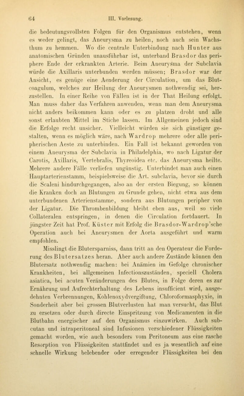 die bedeutungsvollsten Folgen für den Orgunismus entstehen, wenn es weder gelingt, das Aneurysma zu heilen, noch auch sein Wachs- thum zu hemmen. Wo die centrale Unterbindung nach Hunter aus anatomischen Gründen unausführbar ist, unterband Brasdor das peri- phere Ende der eri^rankten Arterie. IJeim Aneuryisma der Subclavia würde die Axillaris unterbunden werden müssen; Brasdor war der Ansicht, es genüge eine Aenderung der Circulation, um das Blut- coagulum, welches zur Heilung der Aneurysmen nothwendig sei, her- zustellen. In einer Reihe von Fällen ist in der That Heilung erfolgt. Man muss daher das Verfahren anwenden, wenn man dem Aneurysma nicht anders beikommen kann oder es zu platzen droht und alle sonst erlaubten Mittel im Stiche lassen. Im Allgemeinen jedoch sind die Erfolge recht unsicher. Vielleicht würden sie sich günstiger ge- stalten, wenn es möglich wäre, nach Wardro]) mehrere oder alle peri- pherischen Aeste zu unterbinden. Ein Fall ist bekannt geworden von einem Aneurysma der Subclavia in Philadelphia, wo nach Ligatur der Carotis, Axillaris, Vertebralis, Thyreoidea etc. das Aneurysma heilte. Mehrere andere Fälle verliefen ungünstig. Uni erbindet man auch einen Hauptarterienstamm, beispielsweise die Art. subclavia, bevor sie durch die Scalen! hindurchgegangen, also an der ersten Biegung, so können die Kranken doch an Blutungen zu Grunde gehen, nicht etwa aus dem unterbundenen Arterienstamme, sondern aus Blutungen peripher von der Ligatur. Die Thrombenbildung bleibt eben aus, weil so viele Collateralen entspringen, in denen die Circulation fortdauert. In jüngster Zeit hat Prof. Küster mit Erfolg die Brasdor-Wardrop'sche Operation auch bei Aneurysmen der Aorta ausgeführt und warm empfohlen. Misslingt die Blutersparniss, dann tritt an den Operateur die Forde- rung des Blutersatzes heran. Aber auch andere Zustände können den Blutersatz nothwendig machen: bei Anämien im Gefolge chronischer Krankheiten, bei allgemeinen Infectionszuständen, speciell Cholera asiatiea, bei acuten Veränderungen des Blutes, in Folge deren es zur Ernährung und Aufrechterhaltung des Lebens insufficient wird, ausge- dehnten Verbrennungen, Kolilenoxydvergiftung, Chloroformasphyxie, in Sonderheit aber bei grossen Blutverlusten hat man versucht, das Blut zu ersetzen oder durch directe Einspritzung von Medicamenten in die Blutbahn energischer auf den Organismus einzuwirken. Auch sub- cutan und intraperitoneal sind Infusionen verschiedener Flüssigkeiten gemacht worden, wie auch besonders vom Peritoneum aus eine rasche Resorption von Flüssigkeiten stattfindet und es ja wesentlich auf eine schnelle Wirkung belebender oder erregender Flüssigkeiten bei den