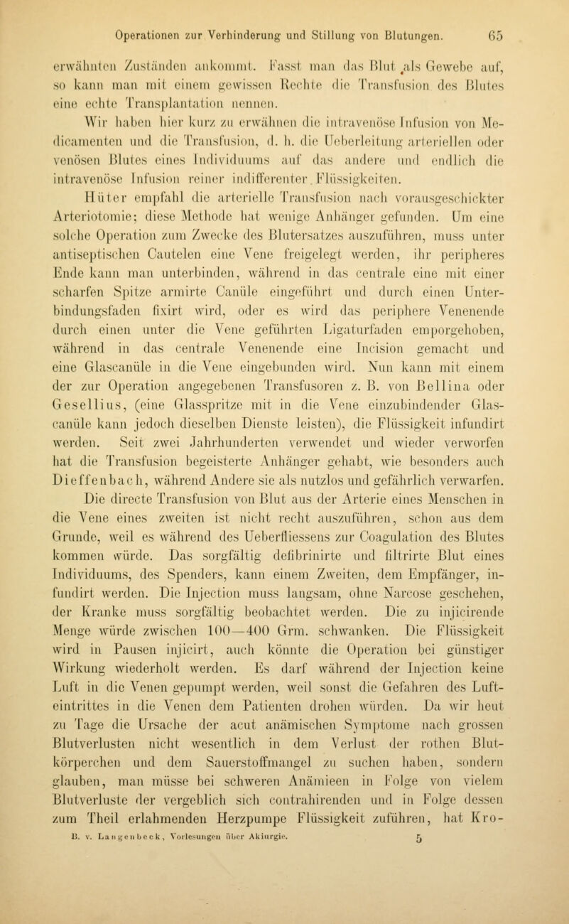 erwähiitcii /iisläiidcii ank(»iiiiiil. I';isst man das IJliiJ ^als (Jowebc auf, so kann man mit einem gewissen Reehio die Tiaiisfusion des Bhiles eine echte Transplantation nennen. Wir haben liier kiiiv. /u erwähnen die iiitraven()se InCusion von Me- «lieainenlen niid die Transfnsion, d. h. die n(d)erleitiini;- arlei'iellcn («h.'i- venösen Blutes eines Individuums a-uf das andere inid (•iidli(di die intravenöse Infusion reiner indilTerenter Flüssigkeiten. Hüter empfahl die arterielle Transfusion nach vorausgescdiickter Arteriotomie; diese Methode hat wenige Anhänger gefunden. (Im (Mue S(dche Operation zum Zwecke des Blntersatzes auszuführen, muss unter antiseptis(dien Cautelen eine Vene freigelegt werden, ihr peripheres Ende kann man unterbinden, wähi'end in das centrale eine mit einer scharfen Spitze armirte Canüle eingeführt und durch einen Unter- bindungsfaden fixirt wird, oder es wird das periphere Venenende durch einen unter die Vene geführten Ligaturfaden emporgehoben, während in das centrale Venenende eine Incision gemacht und eine Glascanüle in die Vene eingebunden wird. Nun kann mit einem der zur Operation angegebenen Transfusoren z. B. von Bell in a oder Gesellius, (eine Glasspritze mit in die Vene einzubindender Glas- canüle kann jedoch dieselben Dienste leisten), die Flüssigkeit infundirt werden. Seit zwei Jahrhunderten verwendet und wieder verworfen hat die Transfusion begeisterte Anhänger gehabt, wie besonders auch Dieffenbach, während Andere sie als nutzlos und gefährlich verwarfen. Die directe Transfusion von Blut aus der Arterie eines Menschen in die Vene eines zweiten ist nicht recht auszuführen, schon aus dem Grunde, weil es während des Uebertliessens zur Coagulation des Blutes kommen würde. Das sorgfältig delibrinirte und tiltrirte Blut eines Individuums, des Spenders, kann einem Zweiten, dem Empfänger, in- fundirt werden. Die Injection muss langsam, ohne Narcose geschehen, der Kranke muss sorgfältig beobachtet werden. Die zu injicirende Menge würde zwischen 100—400 Grm. schwanken. Die Flüssigkeit wird in Pausen injicirt, auch könnte die Operation bei günstiger Wirkung wiederholt werden. Es darf während der Injection keine Luft in die Venen gepumpt werden, weil sonst die Gefahren des Luft- eintrittes in die Venen dem Patienten drohen Avürden. Da wir heut zu Tage die Ursache der acut anämischen Symptome nach grossen Blutverlusten nicht wesentlich in dem Verlust der rothen Blut- körperchen und dem Sauerstoffmangel zu suchen haben, sondern glauben, man müsse bei schweren Anäinieen in F(dge von vielem Blutverluste der vergeblich sich contrahirenden und in Folge dessen zum Theil erlahmenden Herzpumpe Flüssigkeit zuführen, hat Kro-