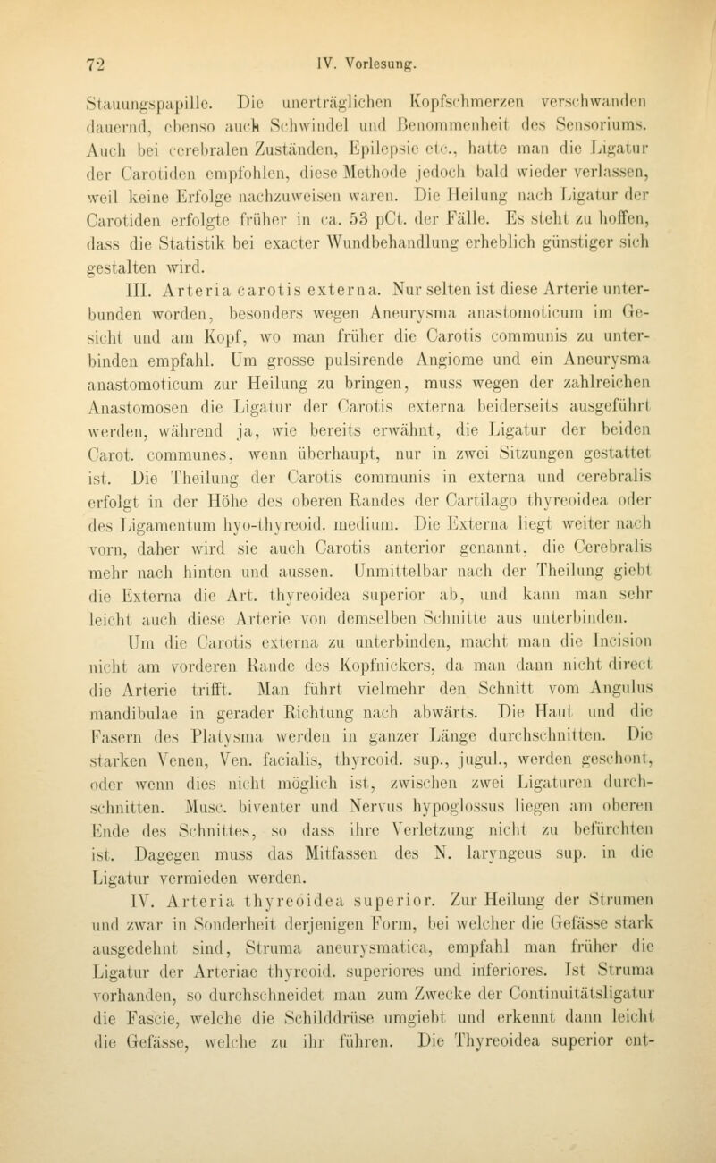 Stiiuungspapillo. Die uiierträjj;liclicn Kopfschmerzen verschwandfn (lauernd, ebenso auck Schwindel und Uenonimenheit des Sensoriums. Auch bei cerebralen Zuständen, Epilepsie cic. hatte man die Ligatur der Carotiden empfohlen, diese Methode Jedoch bald wieder verlassen, weil keine Erfolge nachzuweisen waren. Die Heilung nach Ligatur der Carotiden erfolgte früher in ca. 53 pCt. der Fälle. Es steht zu hoffen, dass die Statistik bei exacter Wundbehandlung erheblich günstiger sich gestalten wird. in. Arteria carotis externa. Nur selten ist diese Arterie unter- bunden worden, besonders wegen Aneurysma anastomoticum im Ge- sicht und am Kopf, wo man früher die Carotis communis zu unter- binden empfahl. Um grosse pulsirende Angiome und ein Aneurysma anastomoticum zur Heilung zu bringen, muss wegen der zahlreichen Anastomosen die Ligatur der Carotis externa beiderseits ausgeführt Averden, während ja, wie bereits erwähnt, die Ligatur der beiden Carot. communes, wenn überhaupt, nur in zwei Sitzungen gestattet ist. Die Theilung der Carotis communis in externa und cerebralis erfolgt in der Höhe des oberen Randes der Cartilago thyreoidea oder des Ligamentum hyo-thyreoid. medium. Die Externa liegt weiter nach vorn, daher wird sie auch Carotis anterior genannt, die Cerebralis mehr nach hinten und aussen. Unmittelbar nach der Theilung giebt die Externa die Art. thyreoidea superior ab, und kann man sehr leicht auch diese Arterie von demselben Schnitte aus unterbinden. Um die Carotis externa zu unterbinden, macht man die Incision nicht am vorderen Rande des Kopfnickers, da man dann nicht direct die Arterie trifft. Man führt vielmehr daa Schnitt vom x\ngulus mandibulae in gerader Richtung nach abwärts. Die Haut und die l^'asern des Platysma werden in ganzer Länge durchschnitten. Die starken Venen, Ven. facialis, thyreoid. sup., juguL, werden geschont, oder wenn dies nicht möglich ist, zwischen zwei Ligaturen (hirch- sclinitten. Muse, biventer und Nervus hypoglossus liegen am oberen Ende des Schnittes, so ihiss ihre Verletzung nicht zu befürchten ist. Dagegen muss das Mitfassen des N. laryngeus sup. in die Ligatur vermieden werden. IV. Arteria thyreoidea superior. Zur Heilung der Strumen und zwar in Sonderheit derjenigen Form, bei welcher die Gefässe stark ausgedehnt sind, Struma aneurysmatica, empfahl man früher die Ligatur der Arteriae thyreoid. superiores und inferiores. Ist Struma vorhanden, so durchschneidet man zum Zwecke der Contiiuiitätsligatur die Fascie, welche die Schilddrüse uragiebt und erkennt dann leicht die Gefässe, welche zu ihr fiilnen. Die Thyreoidea superior ent-