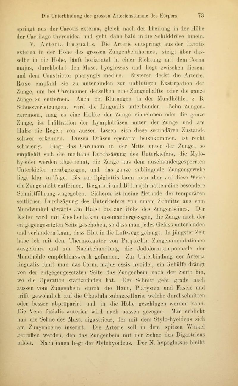 spriiifit aus der Carolis cxlonia, i^^liMcli nach der TiHMliiiif; iii dfr IIdIh' der ('aitilai;iHl)\ rcitidca und iidil dann liald in di(^ Scliilddrüse hinein. \. Alleria lin^ualis. Die Arterie enlsprin^l aus der ('arolis exteiiia in (h'r IKdie des i^rossen /uuiiiMiheinhornes, sieii^l über das- scllie in die IlTthe, läul'l h(Mi/,itiital in einer Uichtunu inil dein('ornu majus, ilundibohrt den Muse, hyoj^dossus und liegt z\vis(dion diesem und dem Constrictor pharyn,ü;is medius. I*]rsterer deckt die Arterie. Rose empfahl sie /u unterbinden zui- unblutigen Exstirpatiou der Zunge, um bei ( arrinduien derselben eine Zungenhälfte oder die ganze Zunge zu entfernen. Auidi bei Blutungen in der Mundhöhle, z. I>. Schussverletzungen, wird die Lingualis unterbunden. Beim Zungen- carcinom, mag es eine Hälfte der Zunge einnehmen oder die ganze Zunge, ist Infiltration der Lymphdrüsen unter der Zunge und am Halse die l\ege]; von aussen lassen sich diese secundären Zustände schwer erkennen. Diesen Drüsen operativ beizukomraen, ist recht schwierig. Liegt das Carcinom in der Mitte unter der Zunge, so empfiehlt sich die mediane Durchsägung des Unterkiefers, die Myhi- hyoidei werden al)getrennt, die Zunge aus dem auseinandergesperrlen Unterkiefer herabgezogen, und das ganze sublinguale Zungengewebc liegt klar zu Tage. Bis zur b]pighittis kann man aber auf diese Weise die Zunge nicht enli'ernen. Kegnoli und Billr(Vth hatten eine besondere Schnittführung angegeben. Sicherer ist meine Methode der temporären seitlichen J^irchsägung des Unterkiefers von einem Schnitte aus vom Mundwinktd abwärts am Halse bis zur Höhe des Zungenbeines. Der Kiefer wird mit KnocluMdiaken auseinandergezogen, die Zunge nach der entgegengesetzten Seite geschoben, so dass man jedes (lefäss unterbinden und verhindern kann, dass Bim in die Luftwege gelangt. Tn Jüngster Zeit habe ich mit dem Therniokauter von Paquelin Zungenamputalionen ausgeführt und zur Nachbehandlung die Jodofoi-mtamponnade der Mundhöhle empfelilenswerth gefunden. Zur Unterbindung der Artcria lingualis fühlt man das ( ornu majus ossis hyoidei, ein Gehülfe drängt von der entgegengesetzten Seite das Zungenbein nach der Seite hin, wo die Operation stattzufinden hat. Der Stdinitt geht grade nach aussen vom Zungenbein durch die Haut, Platysma und Fascie und trifft gewöhnlich auf die Glandula submaxillaris, welche durchschnitten oder besser abpräpariit und in die Höhe geschlagen werden kann. Die Vena facialis anterior wird nach aussen gezogen. Man erbli(d<t nun die Sehne des Muse, digastricus, der mit dem Stylo-hyoideus sich am Zungenbeine inserirt. Die Arterie soll in dem spitzen Winkel getroffen werden, den das Zungenbein mit der Sehne des Digastricus bildet. Nach innen liegt der Mylohyoideus. Der N. hypoglossus bleibt