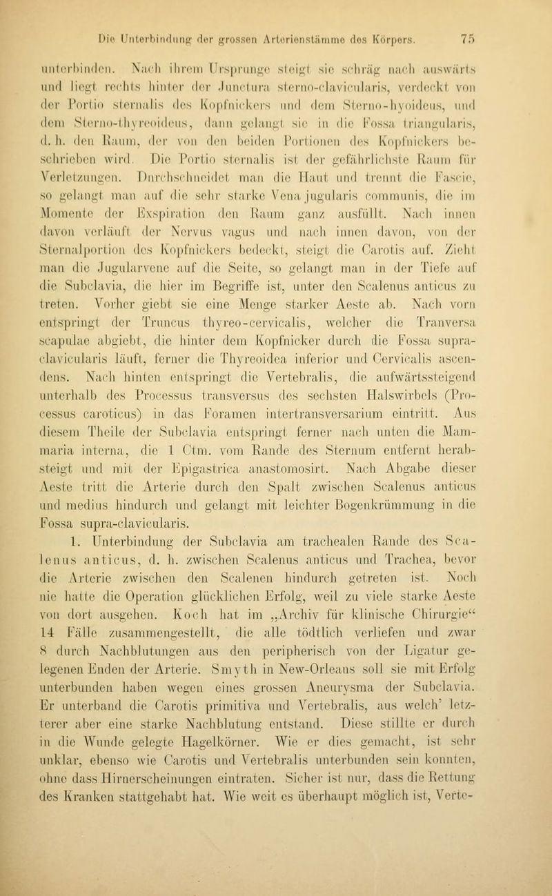 iiiilcrliiiKlcii. Nach ilircin I is|iniiii:(' slci;:i sie srhran- nacli auswärts iiml li('i;l rccliis liiiilcf i\ry .IiiikIiira sIcriid-claAiciilaris, vcniccki vdii der Pni'lin sicnialis des K(»|il'iiick('rs iiml drin SIeniu-hyoideiis, und dein Siciiiii-i li\ rcoidciis, dann ji;tdaii^l sie in die l'V)s.sa lri;infj;ularis, d. Ii. den Kanin, der V(»ii den beiden Poriidiieii des KopCnickcirs be- selirieheii wird Die Pnriio sicnialis ist der gefährli(.'hsie llauiii \'\\v Verle(/nni:cii. I )iiii lisi liiieidet man die Haui und I rennt die l'ascic, so fi'elauiii man auf die sehr starke Vena, jui^uhiris communis, die im Momcnle t\ov I'Aspiralion (h>n Ivaum i;'aiiz ausrülll. Naidi innen davon verJäufl (h'i- Xervus vagus und iiaidi innen davon, \oii dc|- Sternalportion (h\s Ivoptnitdvers bedc(dvl, steigt die (Karotis aut. Ziehl man die Jugularvene auf die Seite, so gelangt man in der Tiefe auf die Subclavia, die hier im Begriffe ist, unter den Scalenus anlieus zu treten. Vorher giebt sie eine Menge starker Aeste ab. Nacli vorn entspringt der Truncus thyreo-eervicalis, welcher die Tranversa scapulae abgiebt, die hinter dem Kopfnicker durch rlie Fossa supra- clavicularis läuft, ferner die Thyreoidea inferior und Cervicalis ascen- dens. Na(di hinten entspringt die Vertebralis, die aufwärtssteigend unterhalb des Processus transversus des sechston Halswirl)(ds ([Pro- cessus car(tticus) in das Foramen interlransv(M\sarium eintritt. Aus diesem Theile der Subidavia (Mitspringt fei'ner juudi unten di(^ iMam- maria interna, die 1 Ctni, vom Rande des Sternum entfernt herab- steigt und mit der l']pigastrica anastomosirt. iNach Abgabe dieser Aeste (ritt die Arterie durch den Spalt zwischen Scalenus anticus und medius hindurch und gelangt mit leiiditer Bogenkrümmung in die Fossa supra-chivicularis. 1. Unterbindung der Sub(davia am trachealen Rande des Sca- lenus anticus, d. h. zwischen Scalenus anticus und Trachea, bevor die Arterie zwischen den Scalenen hindurch getreten ist. .\o(di nie hatte die Operation glücklichen Erfolg, weil zu viele starke Aeste von dort ausgehen. Koch hat im ,,Archiv für klinis(die Chirurgie 14 [''alle zusammengestellt, die alle tödtlich verliefen und zwar S durch Nachblutungen aus den peripherisch von der Ligatur ge- legenen Enden der Arterie. Smyth in New-Orleans soll sie mit Erf(dg unterbunden haben wegen eines grossen Aneurysma der Subc]a\ia. Er unterband die Carotis primitiva und V'ertebralis, aus welch' letz- terer aber eine starke Nachblutung entstand. Diese stillte er dundi in die Wunde gelegte Hagelkörner. AVie er dies gemacht, ist s(dir unklar, ebenso wie Carotis und Vertebralis unterbunden sein konnten, (dme dass Ilirnerscheiimngen eintraten. Sicher ist nur, dass die Rettung des Kranken stattgehabt hat. Wie weit es überhaupt möglich ist, Verte-