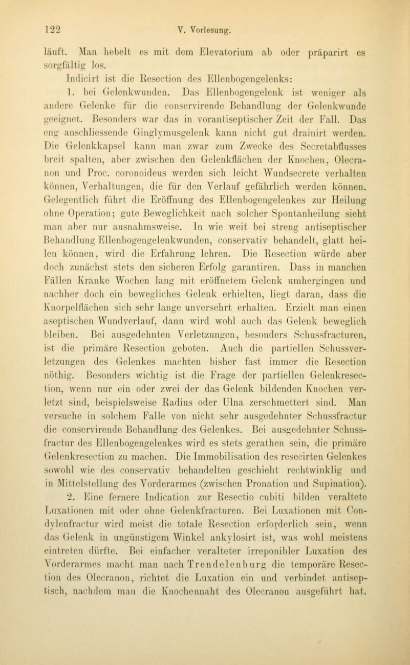 läuft. Man hebelt es mit dem Elevatorium ab oder präparirt es sorgfältifi^ los. Indicirt ist die Resection des Ellcnbogengclenks: 1. bei Gelenkwiiiiden. Das Ellcnbogengelenk ist weniger als andere Gelenke für die conservirende Behandlung der Gelenkwunde geeignet. Besonders war das in vorantiseptischer Zeit der Fall. Das eng anschliessende Ginglymusgelenk kann nicht gut drainirt werden. Die Gelenkkapsel kann man zwar zum Zwecke des Secretabdusses breit spalten, aber zwischen den Gelenkflächen der Knochen, Olecra- non und Proc. coronoideus werden sich leicht Wundsecrete verhalten können, Verhaltungen, die für den Verlauf gefährlich werden können. Gelegentlich führt die Eröffnung des Ellenbogengelenkes zur Heilung ohne Operation; gute Beweglichkeit nach solcher Spontanheilung sieht man aber nur ausnahmsweise. In wie weit bei streng antiseptischer Behandlung Ellenbogengelenkwunden, conservativ behandelt, glatt hei- len können, wird die Erfahrung lehren. Die Resection würde aber doch zunächst stets den sicheren Erfolg garantiren. Dass in manchen Fällen Kranke Wochen lang mit eröffnetem Gelenk umhergingen und nachher doch ein bewegliches Gelenk erhielten, liegt daran, dass die Knorpelilächen sich sehr lange unversehrt erhalten. Erzielt man einen aseptischen Wundverlauf, dann wird wohl auch das Gelenk beweglich bleiben. Bei ausgedehnten Verletzungen, besonders Schussfracturen, ist die primäre Resection geboten. Auch die partiellen Schussver- letzungen des Gelenkes machten bisher fast immer die Resection nöthig. Besonders wichtig ist die Frage der partiellen Gclenkresec- tion, wenn nur ein oder zwei der das Gelenk bildenden Knochen ver- letzt sind, beispielsweise Radius oder Ulna zerschmettert sind. Man versuche in solchem Falle von nicht sehr ausgedehnter Schussfractur die conservirende Behandlung des Gelenkes. Bei ausgedehnter Schuss- fractur des Ellenbogengelenkes wird es stets gerathen sein, die primäre Gelenkrescction zu machen. Die Immobilisation des resecirten Gelenkes sowohl wie des conservativ behandelten geschieht rc(ditwinklig und in Mittelstellung des Vorderarmes (zwischen Pronation und Supination). 2. Eine fernere Indication zur Resectio cubiti bilden veraltete Luxationen mit oder ohne Gelenkfracturen. Bei Luxationen mit Con- dylenfractui- wird meist die totale Resection erforderlich sein, wenn das Gelenk in ungünstigem Winkel ankylosirt ist, was wohl meistens eintreten dürfte. Bei einfacher veralteter irreponibler Luxation des Vorderarmes macht man nach Trendelen bürg die temporäre Resec- tion des Olecranon, richtet die Luxation ein und verbindet antisep- tisch, nachdem man die Knochennaht des Olecranon ausgeführt hat.