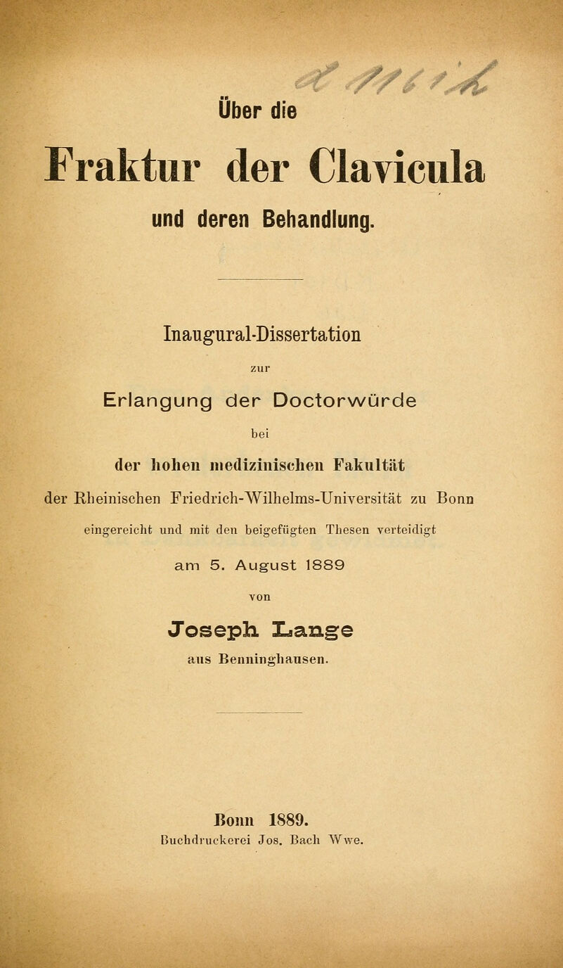 €5 Über die Fraktur der Clavicula und deren Behandlung. Inaugural-Dissertation zur Erlangung der Doctor\A/ürde bei der hohen medizinischeii Fakultät der Rheinischen Friedrich-Wilhelms-Universität zu Bonn eingereicht und mit den beigefügten Thesen verteidigt am 5. August 1889 von Joseph Lans:e aus Benninghausen. Bonn 1S89. Buchdruckerei Jos. Bach Wwe.