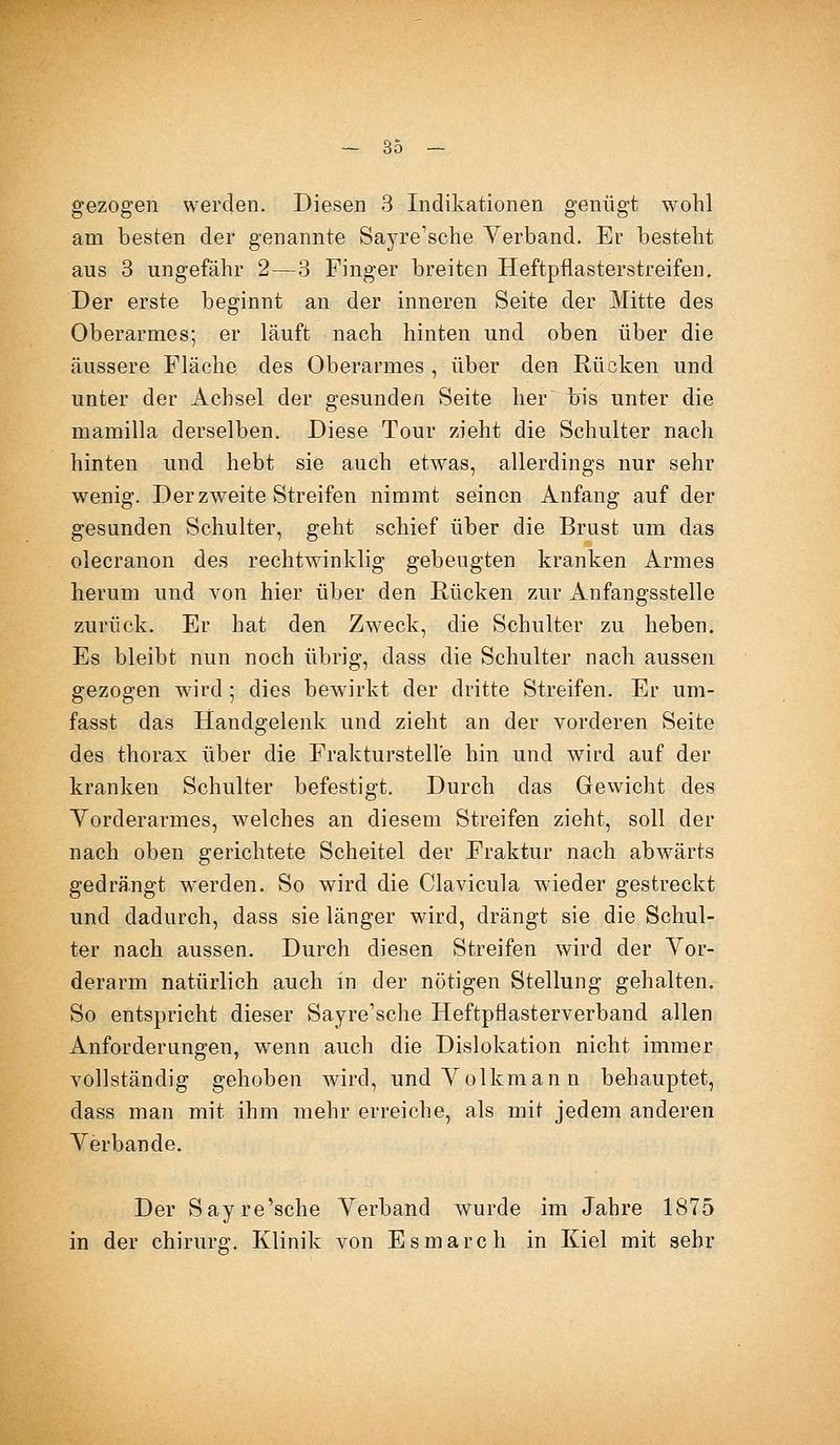 gezogen werden. Diesen 3 Indikationen genügt wohl am besten der genannte Sayre'sche Verband. Er besteht aus 3 ungefähr 2—3 Finger breiten Heftpflasterstreifen. Der erste beginnt an der inneren Seite der Mitte des Oberarmes; er läuft nach hinten und oben über die äussere Fläche des Oberarmes , über den Rücken und unter der Achsel der gesunden Seite her~ bis unter die mamilla derselben. Diese Tour zieht die Schulter nach hinten und hebt sie auch etwas, allerdings nur sehr wenig. Der zweite Streifen nimmt seinen Anfang auf der gesunden Schulter, geht schief über die Brust um das olecranon des rechtwinklig gebeugten kranken Armes herum und von hier über den Rücken zur Anfangsstelle zurück. Er hat den Zweck, die Schulter zu heben. Es bleibt nun noch übrig, dass die Schulter nach aussen gezogen wird; dies bewirkt der dritte Streifen. Er um- fasst das Handgelenk und zieht an der vorderen Seite des thorax über die Frakturstelle hin und wird auf der kranken Schulter befestigt. Durch das Gewicht des Yorderarmes, welches an diesem Streifen zieht, soll der nach oben gerichtete Scheitel der Fraktur nach abwärts gedrängt werden. So wird die Clavicula wieder gestreckt und dadurch, dass sie länger wird, drängt sie die Schul- ter nach aussen. Durch diesen Streifen wird der A^or- derarm natürlich auch in der nötigen Stellung gehalten. So entspricht dieser Sayre'sche Heftpflasterverband allen Anforderungen, wenn auch die Dislokation nicht immer vollständig gehoben wird, undYolkmann behauptet, dass man mit ihm mehr erreiche, als mit jedem anderen Verbände. Der Sayre'sche Verband wurde im Jahre 1875 in der chirurg. Klinik von Esmarch in Kiel mit sehr