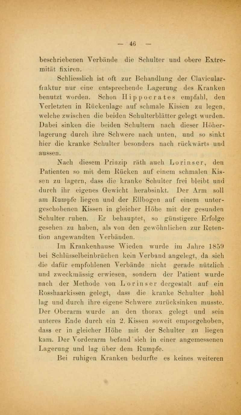 beschriebenen Verbände die Schulter und obere Extre- mität fixiren. Schliesslich ist oft zur Behandlung der Clavicular- fiaktur nur eine entsprechende Lagerung des Kranken benutzt wurden. Schon II i p p oc r a tes emjjfahl, den Yerletzten in Kückenlage auf sclimale Kissen zu legen, welche zwischen die beiden Schulterblätter gelegt wurden. Dabei sinken die beiden Schultern nach dieser liöher- lagerung durch ihre Schwere nach unten, und so sinkt hier die kranke Schulter besonders nach rückwärts und aussen. Nach diesem Prinzip räth aucii Lorinscr, den Patienten so mit dem Rücken auf einem schmalen Kis- sen zu lagern, dass die kranke Schulter frei bleibt und durch ihr eigenes Gewicht herabsinkt. Der Arm soll am Rumpfe liegen und der Ellbogen auf einem unter- geschobenen Kissen in gleicher Höhe mit der gesunden Schulter ruhen. Er behauptet, so günstigere Erfolge gesehen zu haben, als von den gewöhnlichen zur Reten- tion angewandten Verbänden. Im Krankenhause Wieden wurde im Jahre 1850 bei Schlüsselbeinbrüchen kein Verband angelegt, da sich die dafür empfohlenen Verbände nicht gerade nützlich und zweckmässig erwiesen, sondern der Patient w^urde nach der ^Fethode von Lorinser dergestalt auf ein Rosshaarkissen gelegt, dass die kranke Schulter hohl lag und durch ihre eigene Schwere zurücksinken musste. Der Oberarm wurde an den thorax gelegt und sein unteres Ende durch ein 2. Kissen soweit emporgehoben, dass er in gleicher Höhe mit der Schulter zu liegen kam. Der Vorderarm befand sich in einer angemessenen Lagerung und lag über dem Rumpfe. Bei ruhigen Kranken bedurfte es keines weiteren