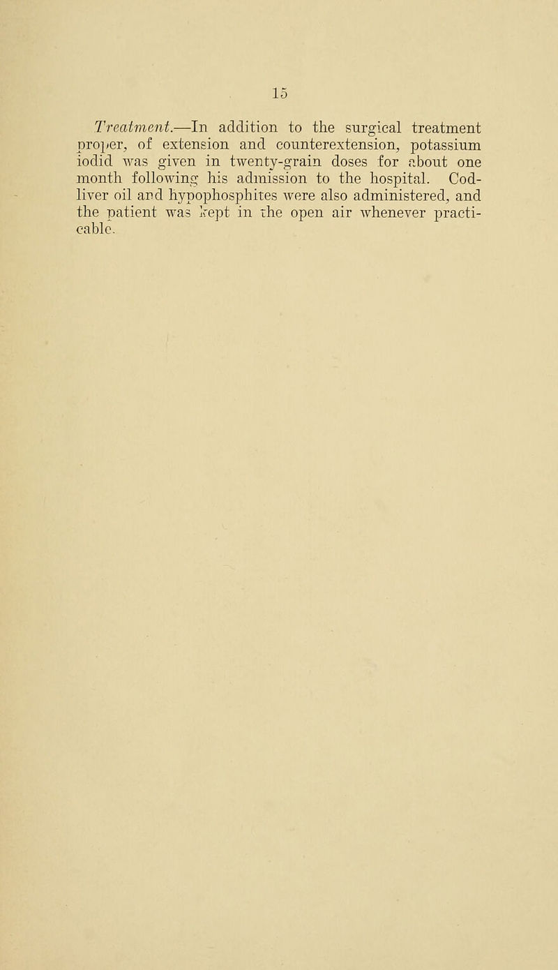 Treatment.—In addition to the surgical treatment proper, of extension and counterextension, potassium iodid was given in twenty-grain doses for aboiit one month following his admission to the hospital. Cod- liver oil and hypophosphites were also administered, and the patient was kept in the open air Avhenever practi- cable.