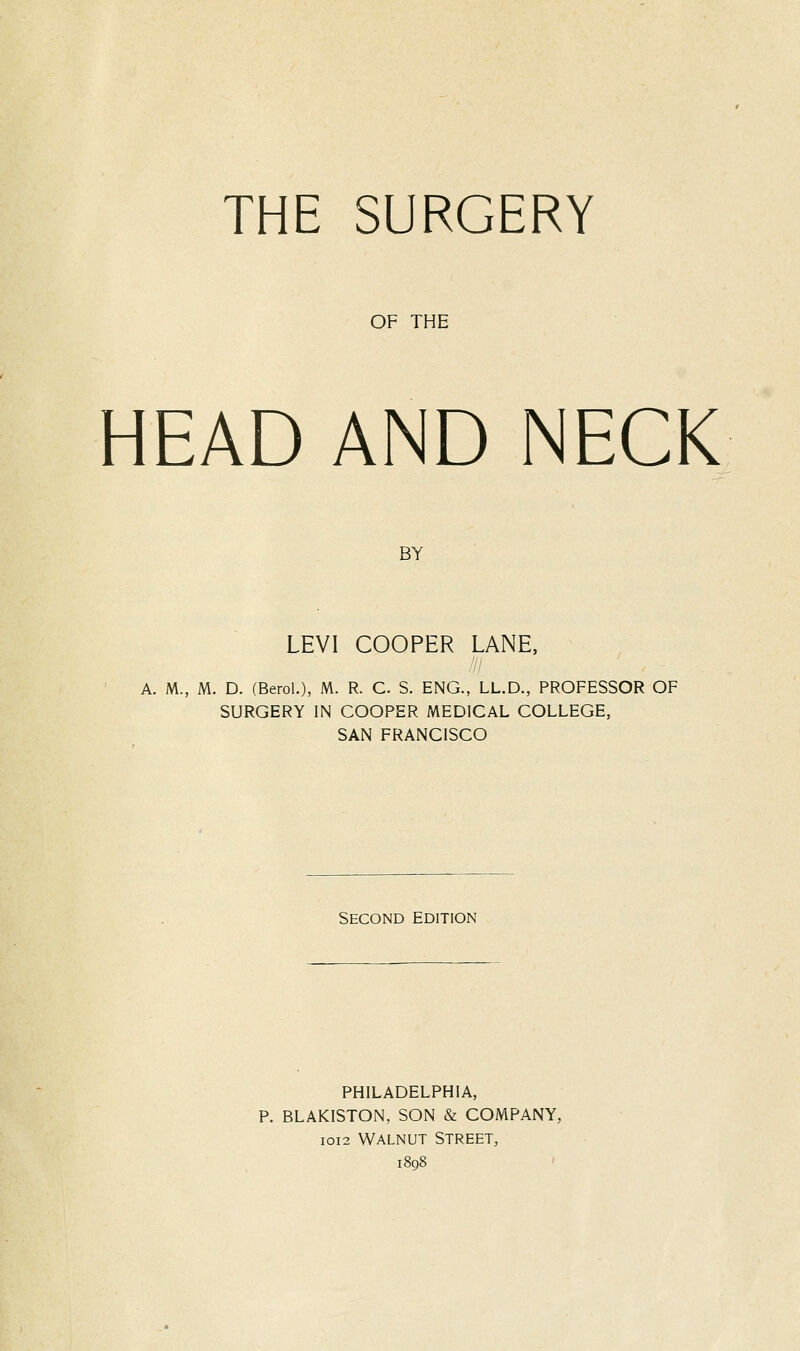 THE SURGERY OF THE HEAD AND NECK BY LEVI COOPER LANE, A. M., M. D. (Berol.), M. R. C S. ENG., LL.D., PROFESSOR OF SURGERY IN COOPER MEDICAL COLLEGE, SAN FRANCISCO Second edition PHILADELPHIA, P. BLAKISTON, SON & COMPANY, IOI2 WALNUT STREET,