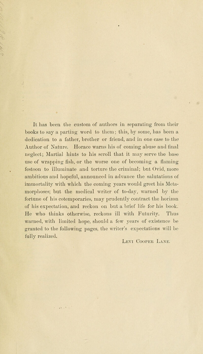 books to say a parting word to them; this, by some, has been a dedication to a father, brother or friend, and in one case to the Author of Nature. Horace warns his of coming abuse and final neglect; Martial hints to his scroll that it may serve the base use of wrapping fish, or the worse one of becoming a flaming festoon to illuminate and torture the criminal; but Ovid, more ambitious and hopeful, announced in advance the salutations of immortality with which the coming years would greet his Meta- morpljoses; but the medical writer of to-day, warned by the fortune of his cotemporaries, may prudently contract the horizon of his expectation, and reckon on but a brief life for his book. He who thinks otherwise, reckons ill with Futurity. Thus warned, with limited hope, should a few years of existence be granted to the following pages, the writer's expectations will he fully realized. Levi Cooper Lane.