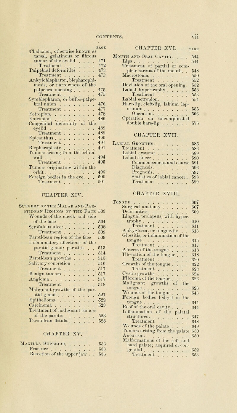 PAGE 'Chalazion, otherwise known as tarsal, gelatinous or fibrous tumor of the eyelid .... 471 Treatment 472 Palpebral deformities .... 473 Treatment 473 Ankyloblepharon, blepharophi- mosis, or narrowness of the palpebral opening 475 Treatment 475 Symblepharon, or bulbo-palpe- bral union 476 Treatment 477 Ectropion 478 Entropion 486 Congenital deformity of the eyelid 489 Treatment 489 Epicanthus 490 Treatment 491 Blepharoplasty 491 Tumors arising from the orbital wall 494 Treatment 495 Tumors originating within the orbit 496 I^oreign bodies in the eye. . . 500 Treatment 501 CHAPTEE XIY. Surgery of the Malar and Par- OTIBEAN KeGIONS OF THE EaCE 503 Wounds of the cheek and side of the face 504 Scrofulous ulcer 508 Treatment 509 Parotidean region of the face . 509 Inflammatory affections of the parotid gland: parotitis . . 513 Treatment 514 Parotidean growths 515 -Salivary concretion 516 Treatment 517 Benign tumors 517 Angioma 517 Treatment 518 Malignant growths of the par- otid gland 521 Epithelioma 522 Carcinoma 523 Treatment of malignant tumors of the parotis 523 Parotidean fistula 528 CHAPTEPv XY. Maxilla Stjperior 533 Fracture ......... 533 Eesection of the upper jaw . . 536 CHAPTEE XVI. PAGE Mouth and Oral Cavity. . . . 544 Lips 544 Treatment of partial or com- plete atresia of the mouth. . 548 Macrostoma 550 Treatment 552 Deviation of the oral opening. 552 Labial hypertrophy 553 Treatment 553 Labial ectropion 554 Hare-lip, cleft-lip, labium lep- orinum 555 Operation 566 Operation on uncomplicated double hare-lip 575 CHAPTEE XVII. Labial Growths 585 Treatment 586 Labial cystoma 589 Labial cancer 590 Commencement and course 591 Diagnosis 596 Prognosis 597 Statistics of labial cancer. 598 Treatment 599 CHAPTEE XVIII. Tongue 607 Surgical anatomy 607 Deformities 609 Lingual prolapsus, with hyper- trophy 610 Treatment 611 Ankyglossa, or tongue-tie . . 613 Glossitis, or inflammation of the tongue 615 Treatment 617 Abscess of the tongue .... 618 Ulceration of the tongue . . . 618 Treatment 620 Growths of the tongue .... 622 Treatment 623 Cystic growths 624 Fibroma of the tongue .... 626 Malignant growths of the tongue . .  626 Wounds of the tongue .... 643 Foreign bodies lodged in the tongue 644 Roof of the oral cavity . . . . 644 Inflammation of the palatal structures 647 Treatment ..... 648 Wounds of the palate .... 649 Tumors arising from the palate 650 Aneurism 650 Malformations of the soft and hard palate; acquired or con- genital 652 Treatment 653