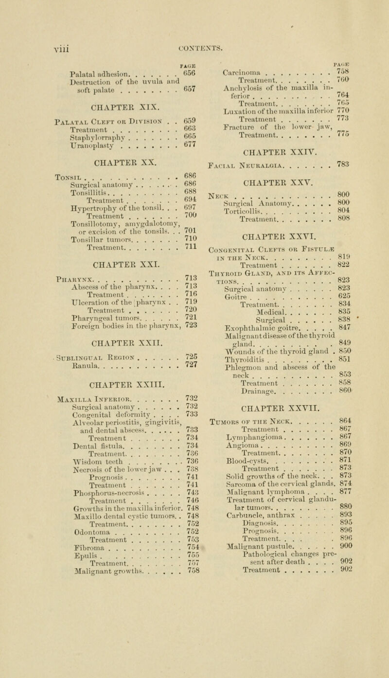 FAliE Palatal adhesion ti56 Destruction of the uviihi iiiul soft palate 657 CHAPTER XIX. Palatal Cleft or Division- , . 659 Treatment 663 Stapliyl<irrai)hy 665 Uranoplasty 677 CHAPTER XX. Tonsil 686 Surgical anatomy 686 Tonsillitis 688 Treatment . . ..... 694 Hypertrophy of the tonsil. . . 6117 Treatment 700 Tonsillotomy, amygdalotomy, or excision of the tonsils. . . 701 Tonsillar tumors 710 Treatment 711 CHAPTER XXI. Pharynx 713 Abscess of the pharynx. . . . 713 Treatment 716 Ulceration of the pharynx . . 719 Treatment ....... 720 Pharyngeal tumors 721 Foreign bodies in the pliarynx, 723 CHAPTER XXII. • Sublingual Region 725 Ranula 727 CHAPTER XXIII. Maxilla Inferior 732 Surgical anatomy 732 Congenital deformity .... 733 Alveolar periostitis, gingivitis, and dental abscess 7?>3 Treatment 734 Dental fistula 734 Treatment 7-36 Wisdom teeth 736 Necrosis of the lower jaw . . . 738 Prognosis 741 Treatment 741 Phosphorus-necrosis 743 Treatment 746 Growths in the maxilla inferior. 748 Maxillo dental cystic tumors. . 748 Treatment. . 752 Odontoma 752 Treatment 753 Fibroma 754 Epulis 755 Treatment 757 Malignant growths 758 PAGE Carcinoma 758 Treatment TOO Ancliylosis of the maxilla in- ferior . . 764 Treatment 765 Luxation of the maxilla inferior 770 Treatment 773 Fracture of the lower jaw, Treatment 775 CHAPTER XXIV. Facial Neuralgia 783 CHAPTER XXV. Neck 800 Surgical Anatomy 800 Torticollis. . . . ' 804 Treatment 808 CHAPTER XXVI. Congenital Clefts or Fistul.e IN THE Neck 810 Treatnaent 822 Thyroid Gland, and its Affec- tions 823 Surgical anatomy 823 Goitre .... 625 Treatment. 834 Medical 835 Surgical 838 Exophthalmic goitre 847 jMalignantdisea.se of the thvroid gland * .849 Wounds of the thyroid gland . 850 Thyroiditis 851 Phlegmon and abscess of the neck 853 Treatment 858 Drainage 860' CHAPTER XXVII. Tu.MORS OF THE Neck 864 Treatment 867 Lymphangioma 867 Angioma 869 Treatment 870 Blood-cysts 871 Treatment 873 Solid growths of the neck. . . 873 Sarcoma of the cervical glands. 874 ^lalignant lymphoma .... 877 Treatment of cervical glandu- lar tumors 880 Carbuncle, anthrax 893 Diagnosis 895 Prognosis 896 Treatment. ... .896 Malignant pustule 900 Pathological changes pre- sent after death .... 902 Treatment 902