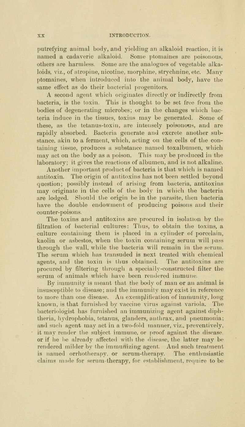 putrefying animal body, and yielding an alkaloid reaction, it is named a cadaveric alkaloid. Some ]>tomaines are ])oisonous, others are harmless. Some are the analogues of vegetal^Ie alka- loids, viz., of atropine, nicotine, morphine, strychnine, etc. Many ptomaines, when introduced into the animal body, have the same effect as do their bacterial progenitors. A second agent which originates directly or indirectly from bacteria, is the toxin. This is thought to be set free from the bodies of degenerating microbes; or in the changes which bac- teria induce in the tissues, toxins may be generated. Some of these, as the tetanus-toxin, are intensely poisonous, and are rapidly absorbed. Bacteria generate and excrete another sub- stance, akin to a ferment, which, acting on the cells of the con- taining tissue, produces a substance named toxalbumen, which may act on the body as a poison. This may be produced in the laboratory; it gives the reactions of albumen, and is not alkaline. Another important product of bacteria is that which is named antitoxin. The origin of antitoxins has not been settled beyond question; possibly instead of arising from bacteria, antitoxins may originate in the cells of the body in which the bacteria are lodged. Should the origin be in the parasite, then bacteria have the double endowment of producing poisons and their counter-poisons. The toxins and antitoxins are procured in isolation by the filtration of bacterial cultures: Thus, to obtain the toxins, a culture containing them is placed in a cylinder of porcelain, kaolin or asbestos, when the toxin containing serum will j)a.ss through the wall, while the bacteria will remain in the scrum. The .serum which has transuded is next treated with chemical agents, and the toxin is thus obtained. The antitoxins are procured by filtering through a specially-constructed filter the serum of animals which liave been rendered immune. By immunity is meant that the body of man or an animal is insusceptible to disease; and the immunity may exi.st in reference to more than one disease. An exemplification of immunity, long known, is that furnished by vaccine virus against variola. The bacteriologist has furnished an immunizing agent against diph- theria, hydrophobia, tetanus, glanders, anthrax, and })neumonia; and such agent may act in a two-fold manner, viz., preventively, it may render the subject immune, or proof against the disease. or if he l)e already affected with the disease, the latter may be rendered milder by the immunizing agent. And such treatinent is named orrhotherapy. or serum-therapy. The enthu.siastic claims made for serum-therapy, for establishment. re(iuire to be