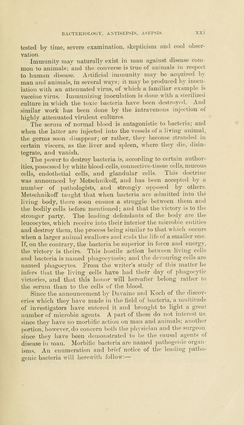 tested by time, severe examination, skepticism and cool obser- vation. Immunity may naturally exist in man against disease com- mon to animals; and the converse is true of animals in respect to human disease. Artificial immunity may be acquired by man and animals, in several ways; it may be produced by inocu- lation with an attenuated virus, of which a familiar example is vaccine virus. Immunizing inoculation is done with a sterilized culture in which the toxic bacteria have been destroyed. And similar work has been done by the intravenous injection of highly attenuated virulent cultures. The serum of normal blood is antagonistic to bacteria; and when the latter are injected into the vessels of a living animal, the germs soon disappear; or rather, they become stranded in certain viscera, as the liver and spleen, where they die, disin- tegrate, and vanish. The power to destroy bacteria is, according to certain author- ities, possessed by white blood-cells, connective-tissue cells, mucous cells, endothetial cells, and glandular cells. This doctrine was announced by MetschnikofF, and has been accepted by a number of pathologists, and strongly op])Osed by others. MetschnikofF taught that when bacteria are admitted into the living body, there soon ensues a struggle between them and the bodily cells before mentioned; and that the victory is to the stronger party. The leading defendants of the body are the leucocytes, which receive into their interior the microbic entities and destroy them, the process being similar to that which occurs when a larger animal swallows and ends the life of a smaller one. If, on the contrary, the bacteria be superior in force and energy, the victory is theirs. This hostile action between living cells and bacteria is named phagocytosis; and the devouring cells are named pliagocyie.s. From the writer's study of this matter he infers that the living cells have had their day of phagocytic victories, and that this honor will hereafter belong rather to the serum than to the cells of the blood. Since the announcement by Davaine and Koch of the discov- eries which they liave made in the field of bacteria, a multitude of investigators have entered it and brought to light a great number of microbic agents. A part of these do not interest us, since they have no morbific action on man and animals; another portion, however, do concern both the physician and the surgeon, since they have been demonstrated to be the causal agents of disease in man. Morbific bacteria are named pathogenic organ- isms. An enumeration and brief notice of the leading patho- genic bacteria will herewith follow:—