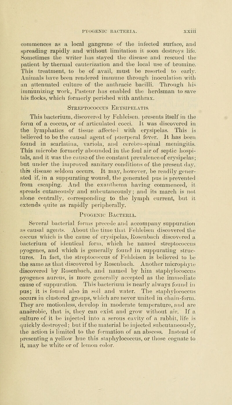 commences as a local gangrene of the infected surface, and spreading rapidly and without limitation it soon destroys life. Sometimes the writer lias stayed the disease and rescued the patient by thermal cauterization and the local use of bromine. This treatment, to be of avail, must be resorted to early. Animals have been rendered immune through inoculation with an attenuated culture of the antliracic bacilli. Through his immunizing work, Pasteur has enabled tlie herdsman to save his flocks, which formerly perished with anthrax. Streptococcus Erysipelatis. This bacterium, discovered b}^ Fehleisen, presents itself in the form of a coccus, or of articulated cocci. It was discovered in the lymphatics of tissue affectcl with erysipelas. This is believed to be the causal agent of puerperal fever. It has been found in scarlatina, variola, and cerebro-spinal meningitis. This microbe formerly abounded in tlie foul air of septic hospi- tals, and it was the cnuseof the constant prevalence of erysipelas; but under the improved sanitary conditions of the present day, this disease seldom occurs. It may, however, be readily gener- ated if, in a suppurating wound, the generated pus is prevented from escaping. And the exanthema having commenced, it spreads cutaneously and subcutaneously; and its march is not alone centrally, corresponding to the lymph current, but it extends quite as rapidly peripherally. Pyogenic Bacteria. Several bacterial fornis precede and accompany suppuration as causal agents. About the time that Fehleisen discovered the coccus which is the cause of erysipelas, Kosenbach discovered a bacterium of identical form, which he named streptococcus pyogenes, and which is generally found in suppurating struc- tures. In fact, the streptococcus of Fehleisen is believed to be the same as that discovered by Rosenbach. Another microphyie discovered by Rosenbach, and named by him staphylococcus pyogenes aureus, is more generally accepted as the immediate cause of suppuration. This bacterium is nearly always found in pus; it is found also in soil and water. The staphylococcus occurs in clustered groups, which are never united in chain-form. They are motionless, develop in moderate temperature, and are anaerobic, that is, they can exist and grow without air. If a culture of it be injected into a serous cavity of a rabbit, life is quickly destroyed ; but if the material be injected subcutaneously, the action is limited to the formation of an abscess. Instead of presenting a yellow hue this staphylococcus, or those cognate to it, may be white or of lemon color.