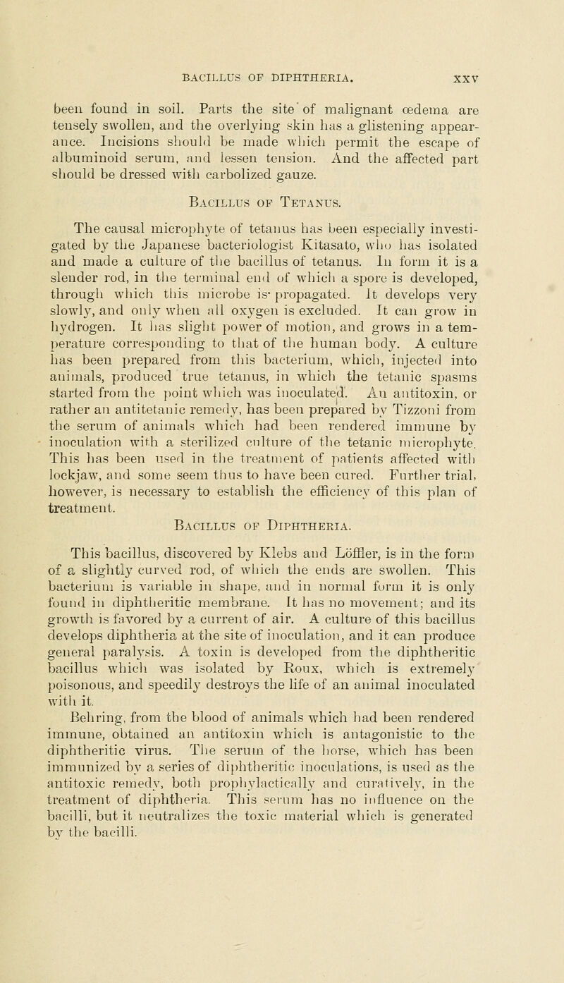 been found in soil. Parts the site of malignant oedema are tensely swollen, and the overlying skin has a glistening appear- ance. Incisions should be made which permit the escape of albuminoid serum, and lessen tension. And the affected part should be dressed with carbolized gauze. Bacillus of Tetanus. The causal microphyte of tetanus has been especially investi- gated by the Japanese bacteriologist Kitasato, who has isolated and made a culture of tlie bacillus of tetanus. In form it is a slender rod, in the tenninal end of which a spore is developed, through which tliis microbe is* propagated. It develops very slowl}', and only when all oxygen is excluded. It can grow in hydrogen. It has slight power of motion, and grows in a tem- perature corresponding to that of the human body. A culture has been prepared from this bacterium, which, injected into animals, produced true tetanus, in which the tetanic spasms started from the point which was inoculated. An antitoxin, or rather an antitetanic remed}^ has been prepared by Tizzoni from the serum of animals which had been rendered immune by inoculation with a sterilized culture of the tetanic microphyte. This has been used in tlie treatment of patients affected with lockjaw, and some seem thus to have been cured. Further trial, however, is necessary to establish the efficiency of this plan of treatment. Bacillus of Diphtheria. This bacillus, discovered by Klebs and Loffier, is in the form of a slightly curved rod, of which the ends are swollen. This bacterium is variable in shape, and in normal form it is only found in diphtheritic membrane. It has no movement; and its growth is favored by a current of air. A culture of this bacillus develops diphtheria at the site of inoculation, and it can produce general paralysis. A toxin is developed from the diphtheritic bacillus which was isolated by Roux, which is extremely poisonous, and speedily destroys the life of an animal inoculated with it Behring, from the blood of animals which had been rendered immune, obtained an antitoxin which is antagonistic to the diphtheritic virus. The serum of the horse, which has been immunized by a, series of diphtheritic inoculations, is used as the antitoxic remedy, both proph^dactically and curatively, in the treatment of diphtheria. This serum has no influence on the bacilli, but it neutralizes the toxic material which is generated bv the bacilli.