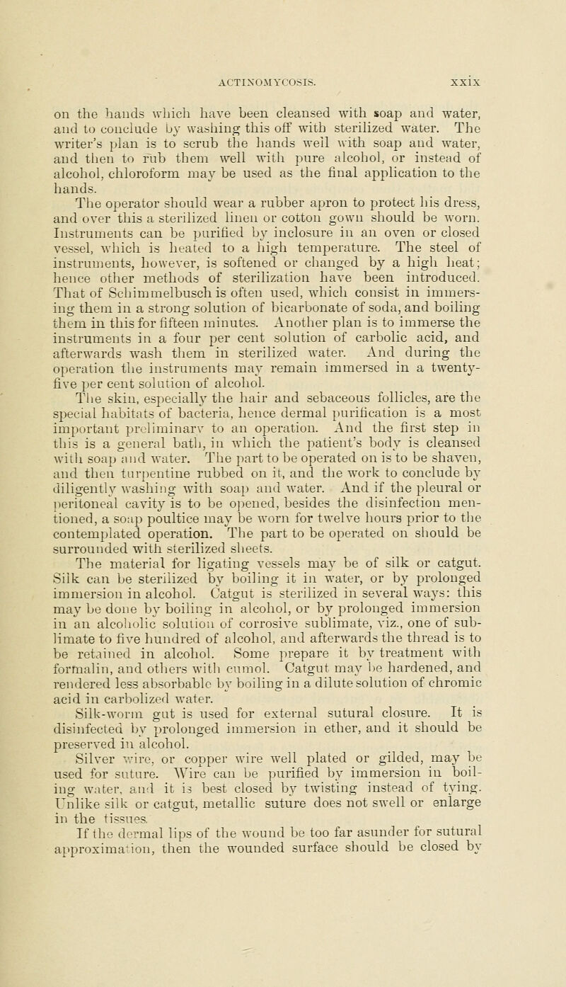 on the bauds which have been cleansed with soap and water, and to conclude by washing this off with sterilized water. The writer's plan is to scrub the hands well with soap and water, and then to rub them well with pure alcohol, or instead of alcohol, chloroform may be used as the final application to the hands. The operator should wear a rubber apron to protect his dress, and over this a sterilized linen or cotton gown sliould be worn. Instruments can be purified by inclosure in an oven or closed vessel, which is heated to a high temperature. The steel of instruments, however, is softened or changed by a high heat; hence other methods of sterilization have been introduced. That of Schimmelbusch is often used, which consist in immers- ing them in a strong solution of bicarbonate of soda, and boiling them in this for fifteen minutes. Another plan is to immerse the instruments in a four per cent solution of carbolic acid, and afterwards w^ash them in sterilized water. And during the operation the instruments may remain immersed in a twenty- five per cent solution of alcohol. The skin, especiall}' the hair and sebaceous follicles, are the special habitats of bacteria, hence dermal purification is a most important prcliminarv to an operation. And the first step in this is a general bath, in which the patient's body is cleansed with soap ai)d water. The part to be operated on is to be shaven, and then turpentine rubbed on it, and the work to conclude by diligently washing with soap and water. And if the pleural or ]-)eritoneal cavity is to be opened, besides the disinfection men- tioned, a soap poultice may be worn for twelve hours prior to the contemplated operation. The part to be operated on should be surrounded with sterilized sheets. The material for ligating vessels may be of silk or catgut. Silk can be sterilized by boiling it in water, or by prolonged immersion in alcohol. Catgut is sterilized in several ways: this may be done by boiling in alcohol, or by prolonged immersion in an alcoholic solution of corrosive sublimate, viz., one of sub- limate to five hundred of alcohol, and afterwards the thread is to be retained in alcohol. Some prepare it by treatment with formalin, and others with cnmol. Catgut may he hardened, and rendered less absorbable by boiling in a dilute solution of chromic acid in carbolized water. Silk-worm gut is used for external sutural closure. It is disinfected by prolonged immersion in ether, and it should be preserved in alcohol. Silver wire, or copper wire well plated or gilded, may be used for suture. Wire can be purified by immersion in boil- ing water, an-l it is best closed by twisting instead of tying. Unlike silk or catgut, metallic suture does not swell or enlarge in the tissues. If the dermal lips of the wound be too far asunder for sutural approximation, then the wounded surface should be closed by