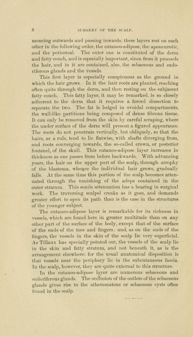 S Sl'KGKRY OF TIIK SCAI.I'. mencing outwards and i)assing inwards, tliese layers rest on each other in the following order, the cutaneo-adipose, the aponeurotic, and the periosteal. The outer one is constituted of the derm and fatty couch, and is especially important, since from it proceeds the hair, and in it are contained, also, the sebaceous and sudo- riferous glands and the vessels. This first layer is especially conspicuous as the ground in which the hair grows. In it the hair roots are planted, reaching often quite through the derm, and thou resting on the .subjacent fatty couch. This fatty layer, it may be renuirked, is so closely adherent to the derm that it requires a forced dissection to separate the two. The fat is lodged in ovoidal compartments, the wall-like partitions being composed of dense fibrous tissue. It can only be removed from the skin by careful scraping, where the under surface of the derm will present a figured appearance. The roots do not penetrate vertically, but obliquely, so that the hairs, as a rule, tend to lie flatwise, with shafts diverging from, and roots converging towards, the so-called crown, or posterior fontanel, of the skull. This cutaneo-adipose layer increases in thickness as one passes from before backwards. With advancing years, the hair on the upper part of the scalp, through atrophy of the blastema, wheyce tlie individual hair grows, gradually falls. At the same time this portion of the scalp becomes atten- uated through the vanishing of the adeps contained in the outer stratum. This senile attenuation has a bearing in surgical work. The traversing scalpel creaky as it goes, and demands greater efifort to open its path than is the case in the structures of the younger subject. The cutaneo-adipose layer is remarkable for its richness in vessels, which are found here in greater multitude than on any other part of the surface of the body, excei:)t that of the surface of the ends of the toes and fingers; and, as on the ends of the fingers, the vessels in the skin of the scalp lie ver}^ superficial. As Tillaux has specially pointed out, the vessels of the scalp lie in the skin and fatty stratum, and not beneath it, as is the arrangement elsewhere: for the usual anatomical disposition is that vessels near the periphery lie in the subcutaneous fascia. In the scalp, however, they are quite external to this structure. In the cutaneo-adipose layer are numerous sebaceous and sudoriferous glands. The occlusion of the outlets of the sebaceous glands gives rise to the atheromatous or sebaceous cysts often found in the scalp.