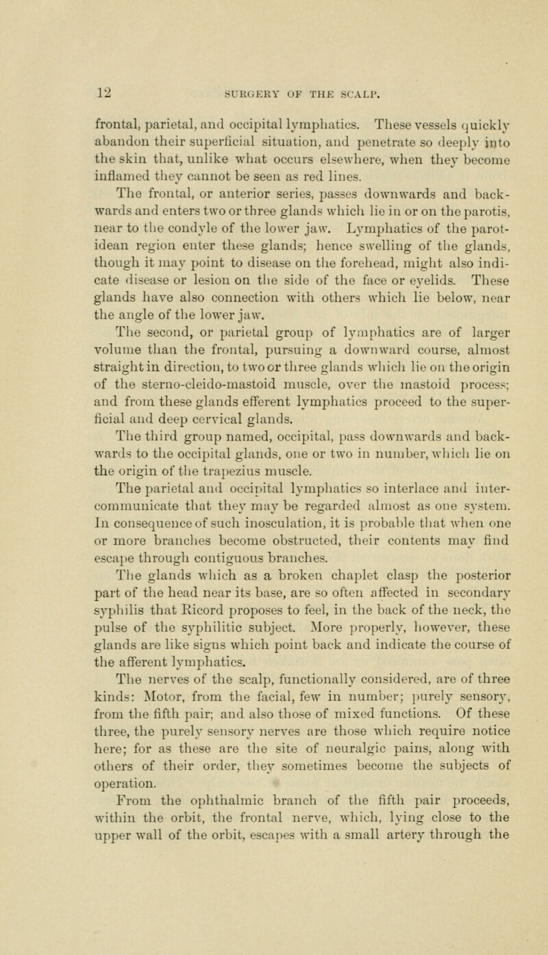 frontal, parietal, and occipital lymphatics. These vessels (juickly abandon their superficial situation, and penetrate so deeply into the skin that, unlike what occurs elsewhere, when they become inflamed they cannot be seen as red lines. The frontal, or anterior series, passes downwards and back- wards and enters two or three glands which lie in or on the parotis, near to the condyle of the lower jaw. Lymphatics of the parot- idean region enter these glands; hence swelling of the glands, though it may point to disease on tlie forehead, might also indi- cate disease or lesion on the side of the face or eyelids. These glands have also connection with others which lie below, near the angle of the lower jaw. The second, or parietal group of lymphatics are of larger volume than the frontal, pursuing a downward course, almost straight in direction, to two or three glands which lie on the origin of the sterno-cleido-mastoid muscle, over the mastoid process; and from these glands efferent lymphatics proceed to the super- ficial and deep cervical glands. The third group named, occipital, pass downwards and back- wards to the occipital glands, one or two in number, which lie on the origin of tiie trapezius muscle. The parietal and occipital lymphatics so interlace and inter- communicate that they may be regarded almost as one system. In consequence of such inosculation, it is probable that when one or more branches become obstructed, their contents may find escape through contiguous branches. Tlie glands wliich as a broken chaplet clasp the posterior part of the head near its base, are so often affected in secondary syphilis that Ricord proposes to feel, in the back of the neck, the pulse of the syphilitic subject. More properly, however, these glands are like signs which point back and indicate the course of the afferent lymphatics. The nerves of the scalp, functionally considered, are of three kinds: Motor, from tlie facial, few in number; jnirely sensory, from the fifth pair; and also those of mixed functions. Of these three, the purely sensory nerves are those which require notice here; for as these are the site of neuralgic pains, along with others of their order, they sometimes become the subjects of operation. From the ophthalmic branch of the fifth pair proceeds, within the orbit, the frontal nerve, which, lying close to the upper wall of the orbit, escapes with a small artery through the