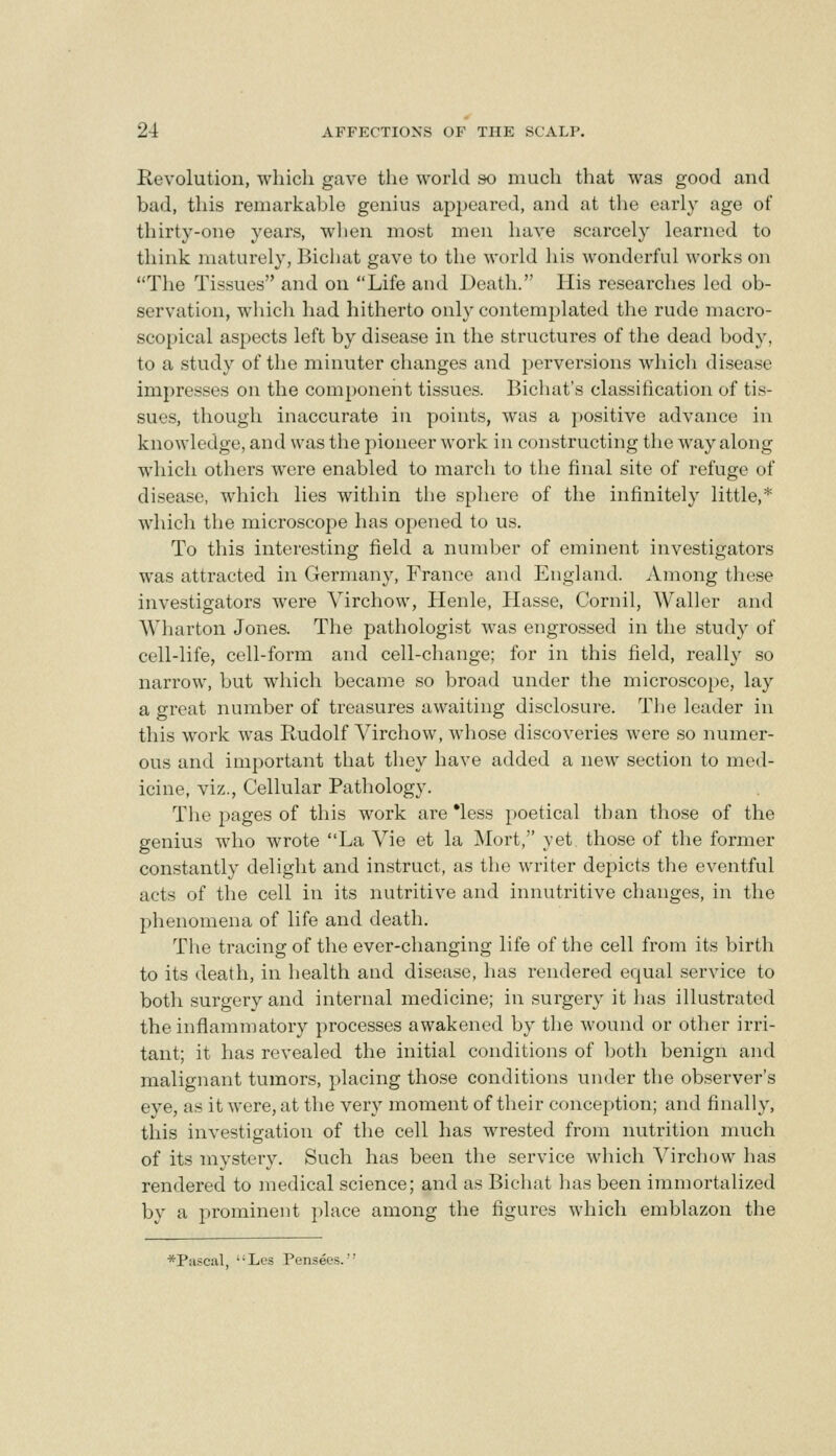 Revolution, which gave the world so much that was good and bad, this remarkable genius appeared, and at the early age of thirty-one years, wlien most men have scarcely learned to think maturely, Bichat gave to the world his wonderful works on The Tissues and on Life and Death. His researches led ob- servation, which had hitherto only contemplated the rude macro- scopical aspects left by disease in the structures of the dead body, to a study of the minuter changes and perversions whicli disease impresses on the component tissues. Bichat's classification of tis- sues, though inaccurate in points, was a positive advance in knowledge, and was the pioneer work in constructing the way along which others were enabled to march to the final site of refuge of disease, which lies within the sphere of the infinitely little,* which the microscope has opened to us. To this interesting field a number of eminent investigators was attracted in Germany, France and England. Among these investigators were Yirchow, Henle, Hasse, Cornil, Waller and Wharton Jones. The pathologist was engrossed in the study of cell-life, cell-form and cell-change; for in this field, really so narrow, but which became so broad under the microscope, lay a great number of treasures awaiting disclosure. The leader in this work was Rudolf Virchow, whose discoveries were so numer- ous and important that they have added a new section to med- icine, viz., Cellular Pathology. The pages of this work are *less poetical than those of the genius who wrote La Vie et la Mort, yet those of the former constantly delight and instruct, as the writer depicts the eventful acts of the cell in its nutritive and innutritive changes, in the phenomena of life and death. The tracing of the ever-changing life of the cell from its birth to its death, in health and disease, has rendered equal service to both surgery and internal medicine; in surgery it has illustrated the inflammatory processes awakened by the wound or other irri- tant; it has revealed the initial conditions of Ijoth benign and malignant tumors, placing those conditions under the observer's eye, as it were, at the very moment of their conception; and finally, this investigation of the cell has wrested from nutrition much of its mystery. Such has been the service which Virchow has rendered to medical science; and as Bichat has been immortalized by a prominent place among the figures which emblazon the *P!iscal, '-Les Pensecs.