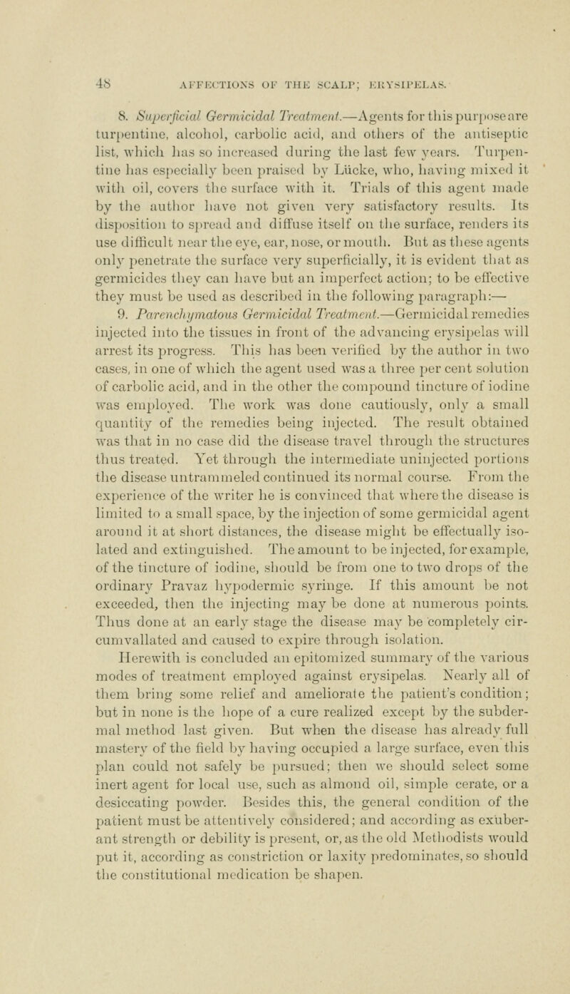 8. Saperfidal Germicidal Treatment.—Agents for tliispui[»<)seare tur[)entiiie, alcohol, carbolic acid, and others of the antiseptic list, which has so increased during the last few years. Turpen- tine has especially been praise<l by Llicke, who, having niixed it with oil, covers the surface with it. Trials of this agent made by the author have not given very satisfactory results. Its disposition to spread and diffuse itself on the surface, renders its use difficult near the eye, ear, nose, or mouth. But as these agents only penetrate the surface very superficially, it is evident that as germicides they can have but an imperfect action; to be effective they must be used as described in the following paragraph:— 9. ParencJiymatous Germicidal Treatment.—Germicidal remedies injected into the tissues in front of the advancing erysipelas will arrest its progress. This has been verified by the author in two cases, in one of which the agent used was a three per cent solution of carbolic acid, and in the other the compound tincture of iodine was employed. The work was done cautiously, only a small quantity of the remedies being injected. The result obtained w^as that in no case did the disease travel through the structures thus treated. Yet through the intermediate uninjected portions the disease iintrammeled continued its normal course. From the experience of the writer he is convinced that where the disease is limited to a small space, by the injection of some germicidal agent around it at short distances, the disease might be effectually iso- lated and extinguished. The amount to be injected, for example, of the tincture of iodine, should be from one to two drops of the ordinary Pravaz hypodermic syringe. If this amount ])e not exceeded, then the injecting may be done at numerous points. Thus done at an early stage the disease may be completely cir- cumvallated and caused to expire through isolation. Herewith is concluded an epitomized summary of the various modes of treatment employed against erysipelas. Nearly all of them bring some relief and ameliorate the patient's condition; but in none is the hope of a cure realized except by the subder- mal method last given. But when the disease has already full mastery of the field by having occupied a large surface, even this plan could not safely be pursued; then we should select some inert agent for local use, such as almond oil, simple cerate, or a desiccating powder. Besides this, the general condition of the patient must be attentively considered; and according as exuber- ant strength or debility is present, or, as the old Methodists would put it, according as constriction or laxity predominates, so should the constitutional medication be shapen.