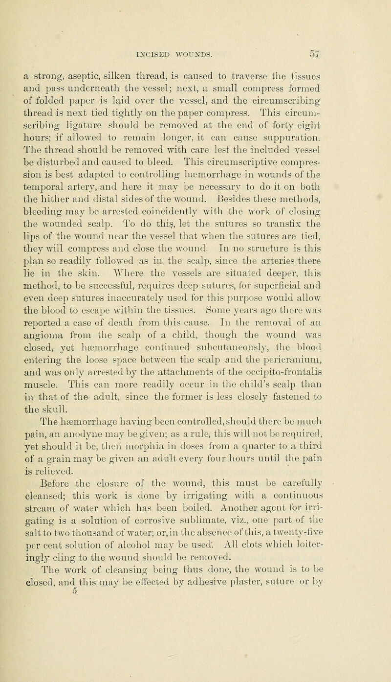 a strong, aseptic, silken thread, is caused to traverse tlie tissues and pass underneath the vessel; next, a small compress formed of folded paper is laid over the vessel, and the circumscribing thread is next tied tightly on the paper compress. This circum- scribing ligature should be removed at the end of forty-eight hours; if allowed to remain longer, it can cause supj)uration. The thread should be removed with care lest the included vessel be disturbed and caused to bleed. This circumscriptive compres- sion is best adapted to controlling haemorrhage in wounds of the temporal artery, and here it may be necessary to do it on both the hither and distal sides of the wound. Besides these methods, bleeding may be arrested coincidently with the work of closing the wounded scalp. To do this, let the sutures so transfix the lips of the wound near the vessel that when the sutures are tied, they will compress and close the wound. In no structure is this plan so readily followed as in the scalp, since the arteries there lie in the skin. Where the vessels are situated deeper, this method, to be successful, requires deep sutures, for superficial and even deep sutures inaccurately used for this purpose would allow the blood to escape within the tissues. Some years ago there was reported a case of death from this cause. In the removal of an angioma from the scalp of a child, though the wound was closed, yet hsemorrhage continued subcutaneousl}^, the blood entering the loose space between the scalp and the pericranium, and was only arrested by the attachments of the occipito-frontalis muscle. This can more readily occur in the child's scalp than in that of the adult, since the former is less closely fastened to the skull. The hsemorrhage having been controlled, should there be much pain, an anodyne may be given; as a rule, this will not be required, yet should it be, then morphia in doses from a quarter to a third of a grain may be given an adult every four hours until the pain is relieved. Before the closure of the wound, this must be carefully cleansed; this work is done by irrigating with a continuous stream of water which has been boiled. Another agent for irri- gating is a solution of corrosive sublimate, viz., one part of the salt to two thousand of water; or, in the absence of this, a twenty-five per cent solution of alcohol may be used: All clots which loiter- ingiy cling to the wound should be removed. The work of cleansing being thus done, the wound is to be closed, and^ this may be effected by adhesive plaster, suture or by