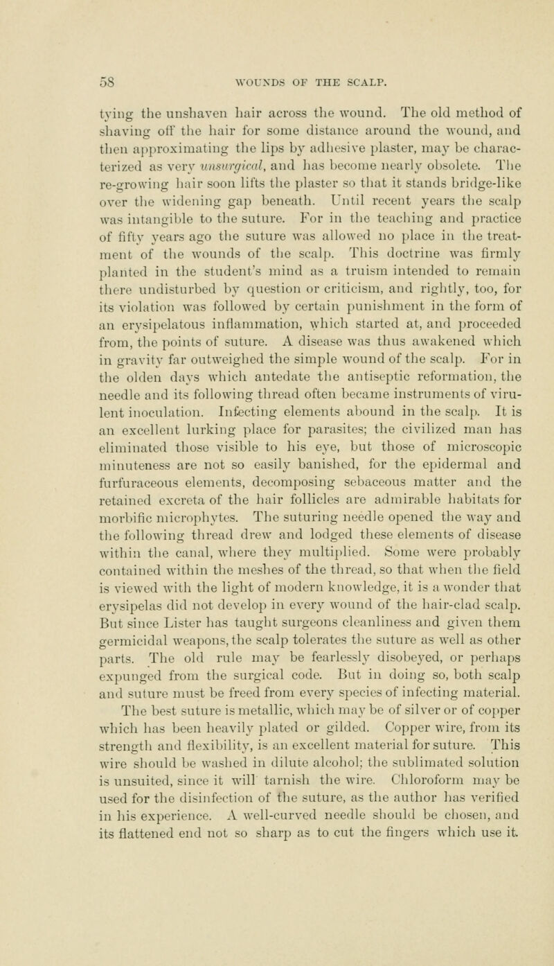 tying the unshaven hair across tlie wound. The old method of shaving olf the hair for some distance around the wouncl, and then approximating the lips by adhesive i)laster, may be charac- terized as very unsurgical, and has become nearly obsolete. The re-growing hair soon lifts the plaster so that it stands bridge-like over the widening gap beneath. Until recent years the scalp was intangible to the suture. For in the teaching and practice of fifty years ago the suture was allowed no place in the treat- ment of the wounds of the scalp. This doctrine was firmly planted in the student's mind as a truism intended to remain there undisturbed by question or criticism, and rightly, too, for its violation was followed by certain punishment in the form of an erysipelatous inflammation, ^yhich started at, and proceeded from, the points of suture. A disease was thus awakened which in gravitv far outweighed the simple wound of the scalp. For in the olden days which antedate the antiseptic reformation, the needle and its following thread often became instruments of viru- lent inoculation. Infecting elements abound in the scalp. It is an excellent lurking place for parasites; the civilized man has eliminated those visible to his eye, but those of microscopic minuteness are not so easily banished, for the epidermal and furfuraceous elements, decomposing sebaceous matter and the retained excreta of the hair follicles are admirable habitats for morbific microphytes. The suturing needle opened the way and the following thread drew and lodged these elements of disease within the canal, where they multiplied. Some were probably contained within the meshes of the thread, so that when the field is viewed with the light of modern knowledge, it is a wonder that erysipelas did not develop in every wound of the hair-clad scalp. But since Lister has taught surgeons cleanliness and given them germicidal w^eapons, the scalp tolerates the suture as well as other parts. The old rule may be fearlessly disobeyed, or perhaps expunged from the surgical code. But in doing so, both scalp and suture must be freed from every species of infecting material. The best suture is metallic, wliich may be of silver or of copper which has been heavily plated or gilded. Copper wire, from its strength and flexibility, is an excellent material for suture. This wire should be washed in dilute alcohol; the sublimated solution is unsuited, since it will tarnish the wire. Chloroform may be used for the disinfection of the suture, as the author has verified in his experience. A well-curved needle should be chosen, and its flattened end not so sharp as to cut the fingers which use it.