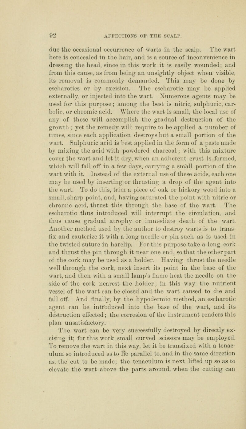 due the occasional occurrence of warts in the scalp. The wart here is concealed in the hair, and is a source of inconvenience in dressing the head, since in this work it is easily wounded; and from this cause, as from being an unsightly object when visible, its removal is commonly demanded. Tliis may be done by escharotics or by excision. The escharotic may be applied externally, or injected into the wart. Numerous agents may be used for this purpose; among the best is nitric, sulphuric, car- bolic, or chromic acid. Where the wart is small, the local use of any of these W'ill accomplish the gradual destruction of the growth ; yet the remedy will require to be applied a number of times, since each application destroys but a small portion of the wart. Sulphuric acid is l>est applied in the form of a paste made by mixing the acid with powdered charcoal; with this mixture cover the wart and let it dry, when an adherent crust is formed, which will fall off in a few days, carrying a small portion of the wart with it. Instead of the external use of these acids, each one may be used by inserting or thrusting a drop of the agent into the wart. To do this, trim a piece of oak or hickory wood into a small, sharp point, and, having saturated the point with nitric or chromic acid, thrust this through the base of the wart. The escharotic thus introduced will interrupt the circulation, and thus cause gradual atrophy or immediate death of the wart. Another method used by the author to destroy Avarts is to trans- fix and cauterize it with a long needle or pin such as is used in the twisted suture in harelip. For this pur})Ose take a long cork and thrust the pin through it near one end, so that the other part of the cork may be used as a holder. Having thrust the needle well through the cork, next insert its point in the base of the wart, and then witii a small lamp's flame heat the needle on the side of the cork nearest the holder; in this way the nutrient vessel of the wart can be closed and the wart caused to die and fall off. And finally, by the hypodermic method, an escharotic agent can be intfoduced into the base of the wart, and its destruction effected; the corrosion of the instrument renders this plan unsatisfactory. The wart can be very successfully destroyed b}' directly ex- cising it; for this work small curved scissors may be employed. To remove the wart in this way, let it be transfixed with a tenac- ulum so introduced as to lie parallel to, and in the same direction as, the cut to be made; the tenaculum is next lifted up so as to elevate the wart above the parts around, when the cutting can