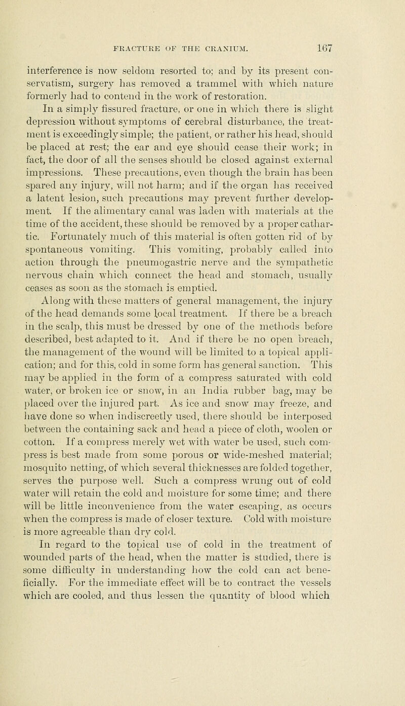 interference is now seldom resorted to; and by its present con- servatism, surgery has removed a trammel with which nature formerly had to contend in the work of restoration. In a simply fissured fracture, or one in which there is slight depression without symptoms of cerebral disturbance, the treat- ment is exceedingly simple; the patient, or rather his head, should be placed at rest; the ear and eye should cease their work; in fact, the door of all the senses should be closed against external impressions. These precautions, even though the brain has been spared any injury, will not harm; and if the organ has received a latent lesion, such precautions may prevent further develop- ment. If the alimentary canal was laden with materials at the time of the accident, these should be removed by a proper cathar- tic. Fortunately much of this material is often gotten rid of by spontaneous vomiting. This vomiting, probably called into action through the pneumogastric nerve and the sympathetic nervous chain which connect the head and stomach, usually ceases as soon as the stomach is emptied. Along with these matters of general management, the injury of the head demands some local treatment. If there be a breach in the scalp, this must be dressed by one of the methods before described, best adapted to it. And if there be no open breach, the management of the wound will be limited to a topical appli- cation; and for this, cold in some form has general sanction. This may be applied in the form of a compress saturated with cold water, or broken ice or snow, in an India rubber bag, may be placed over the injured part. As ice and snow may freeze, and have done so when indiscreetly used, there should be interposed between the containing sack and head a piece of cloth, woolen or cotton. If a compress merely wet with water be used, such com- press is best made from some porous or wide-meshed material; mosquito netting, of which several thicknesses are folded together, serves the purpose well. Such a compress wrung out of cold water will retain the cold and moisture for some time; and there will be little inconvenience from the water escaping, as occurs when the compress is made of closer texture. Cold with moisture is more agreeable than dry cold. In regard to the topical use of cold in the treatment of wounded parts of the head, when the matter is studied, there is some difficulty in understanding how the cold can act bene- ficially. For the immediate effect will be to contract the vessels which are cooled, and thus lessen the quantity of blood which