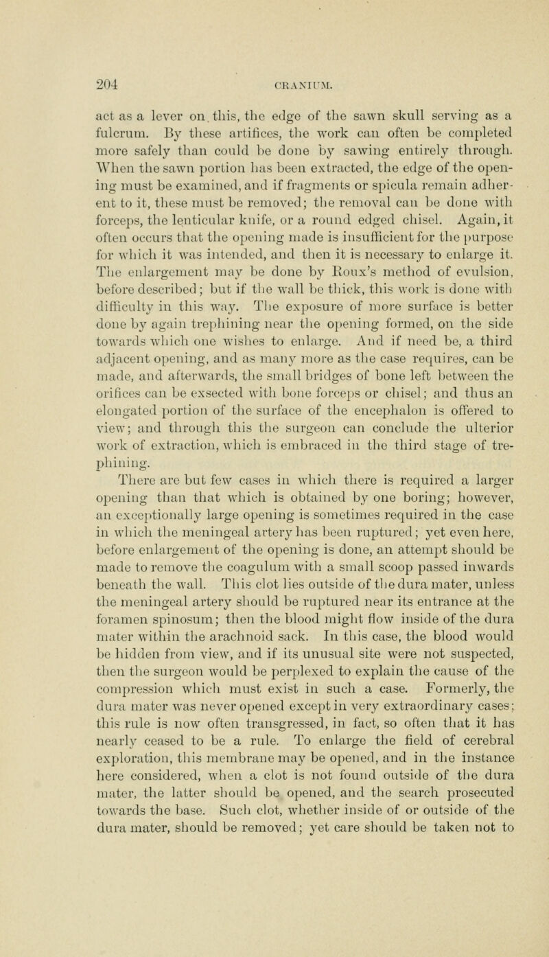 act as a lever on. this, the edge of the sawn skull serving as a fulcrum. By these artifices, tlie work can often be completed more safely than could be done by sawing entirely through. AVlien the sawn portion has been extracted, the edge of the open- ing must be examined, and if fragments or spicula remain adher- ent to it, these must be removed; the removal can be done with forcej)S, the lenticular knife, or a round edged chisel. Again, it often occurs that the opening nuide is insufficient for the purpose for which it was intended, and then it is necessary to enlarge it. The enlargement may be done by Roux's method of evulsion, before described; but if the wall be thick, this work is done witlj difficulty in this way. The exposure of more surface is better done by again trephining near the opening formed, on the side towards which one wishes to enlarge. And if need be, a third adjacent opening, and as many more as the case requires, can be made, and afterwards, the small bridges of bone left between the orifices can be exsected with bone forceps or chisel; and thus an elongated portion of the surface of the encephalon is offered to view; and through this the surgeon can conclude the ulterior work of extraction, which is embraced in the third stage of tre- phining. There are but few cases in which there is required a larger opening than that which is obtained by one boring; however, an exceptionally large opening is sometimes required in the case in which the meningeal artery has been ruptured; yet even here, before enlargement of the opening is done, an attempt should be made to remove the coagulum with a small scoop passed inwards beneath the wall. This clot lies outside of tlie dura mater, unless the meningeal artery should be ruptured near its entrance at the foramen spinosura; then the blood might flow inside of the dura mater within the arachnoid sack. In this case, the blood would be hidden from view, and if its unusual site were not suspected, then tlie surgeon would be perplexed to explain the cause of the compression which must exist in such a case. Formerly, the dura mater was never opened except in very extraordinary cases; this rule is now often transgressed, in fact, so often that it has nearly ceased to be a rule. To enlarge the field of cerebral exploration, this membrane may be opened, and in the instance here considered, when a clot is not found outside of the dura mater, the latter should be opened, and the search prosecuted towards the base. Such clot, whether inside of or outside of the dura mater, should be removed; yet aire should be taken not to