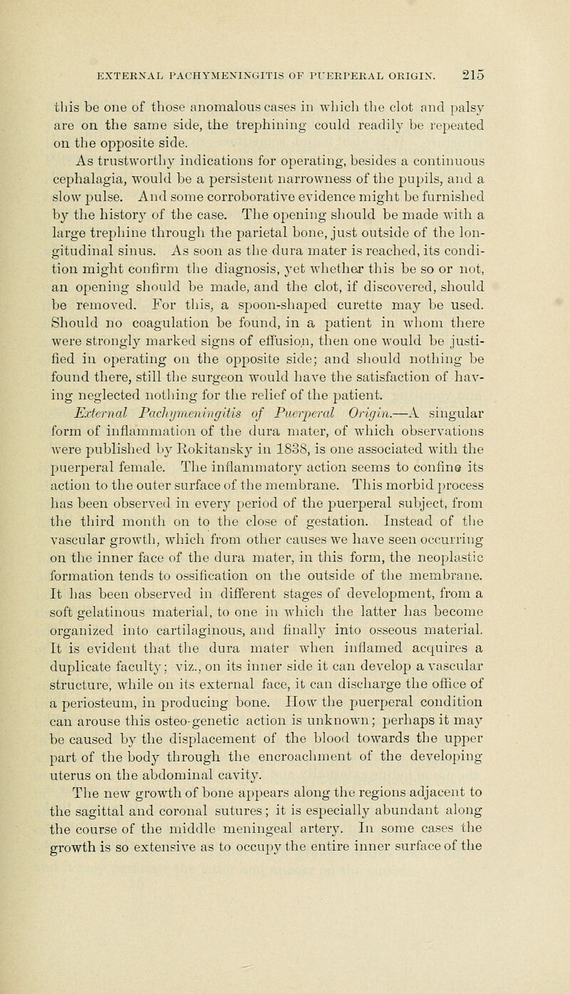 this be one of those anomalous cases in whicli the clot and palsy are on the same side, the trephining could readily be repeated on the opposite side. As trustworthy indications for operating, besides a continuous cephalagia, would be a persistent narrowness of the pupils, and a slow pulse. And some corroborative evidence might be furnished by the history of the case. The opening should be made with a large trephine through the parietal bone, just outside of the lon- gitudinal sinus. As soon as the dura mater is reached, its condi- tion might confirm the diagnosis, yet whether this be so or not, an opening should be made, and the clot, if discovered, should be removed. For this, a sf)oon-shaj)ed curette may be used. Should no coagulation be found, in a patient in whom there were strongly marked signs of effusion, then one would be justi- fied in operating on the ojDposite side; and should nothing be found there, still the surgeon w^ould have the satisfaction of hav- ing neglected notliing for the relief of the patient. External Pachymeningitis of Puerperal Origin.—A singular form of inflammation of the dura mater, of which observations Avere jDublished by Rokitansky in 1838, is one associated with the puerperal female. The inflammatory action seems to confine its action to the outer surface of the membrane. This morbid process has been observed in every period of the puerperal subject, from the third month on to the close of gestation. Instead of tlie vascular growth, which from other causes we have seen occurring on the inner face of the dura mater, in this form, the neoplastic formation tends to ossification on the outside of the membrane. It has been observed in different stages of development, from a soft gelatinous material, to one in whicli the latter has become organized into cartilaginous, and finally into osseous material. It is evident that the dura mater when inflamed acquires a duplicate faculty: viz., on its inner side it can develop a vascular structure, while on its external face, it can discharge the oflEice of a periosteum, in jDroducing bone. How the puerperal condition can arouse this osteo-genetic action is unknown; perhaps it may be caused by the displacement of the blood towards the upper part of the body through the encroachment of the developing uterus on the abdominal cavity. The new growth of bone appears along the regions adjacent to the sagittal and coronal sutures ; it is especially abundant along the course of the middle meningeal artery. In some cases the growth is so extensive as to occupy the entire inner surface of the