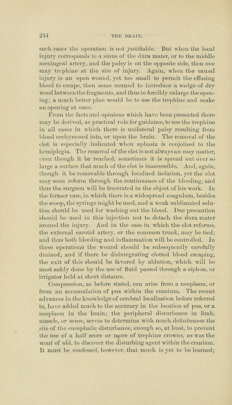 such cases the operation is not justiiiable. But when the local injury coiTes})onds to a sinus of the <lura mater, or to the middle meningeal artery, and the palsy is on the opposite side, then one may trephine at the site of injury. Again, when the causal injury is an open wound, yet too small to permit the effusing blood to escape, then some counsel to introduce a wedge of dry wood between the fragments, and thus to forcibly enlarge the o{)en- ing; a much better ])lan would be to use the trephine and make an opening at once. Fr()m the facts and opinions which have been presented there may be derived, as })ractical rule Ibr guidance, to use the tre})hine in all cases in which there is unilateral l)alsy resulting from blood ecchymosed into, or upon the brain. The removal of the clot is especially indicated when aphasia is conjoined to the hemiplegia. The removal of the clot is not always an easy matter, even though it be reached; sometimes it is spread out over so large a surface that much of the clot is inaccessible. And, again, (hough it be removable through localized isolation, yet the clot may soon reform through the continuance of the bleeding, and thus the surgeon will be frustrated in the object of his work. In the former case, in which there is a widespread coagulum, besides the scoop, the syringe might boused, and a weak sublimated solu- tion should be used for washing out the blood. Due precaution should be used in this injection not to detach the dura mater around the injury. And in tlie case in which the clot reforms, the external carotid artery, or the common trunk, may be tied; and thus both bleeding and inflammation will be controlled. In these operations the wound should be subsequently carefully drained; and if there be disintegrating clotted blood escaping, the exit of this should be favored b\^ ablution, which will be most safely done by the use of fluid })asscd through a siphon, or irrigator held at short distance. Compression, as before stated, can arise from a neoplasm, or from an accumulation of ])us within the cranium. The recent advances in tlie knowledge of cerebral localization before referred to, have added much to the accuracy in the location of pus, or a neoplasm in the brain; the peripheral disturbance in limb, muscle, or sense, serves to determine with much definiteness the site of the encephalic disturbance, enough so, at least, to prevent the use of a half score or more of tre[>liine crowns, as was the wont of old, to discover the disturbing agent within the cranium. It must be confessed, however, that much is yet to be learned;