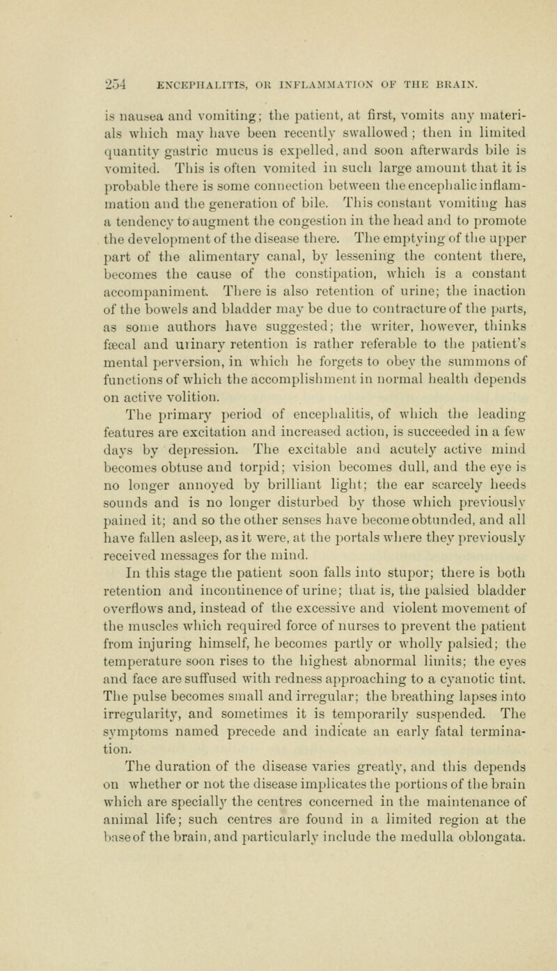 is nausea and vomiting; the patient, at first, vomits any materi- als which may have been recently swallowed ; then in limited quantity gastric mucus is expelled, and soon afterwards bile is vomited. This is often vomited in such large amount that it is probable there is some connection between the encephalic inflam- mation and the generation of bile. This constant vomiting has a tendency to augment the congestion in the head and to promote the development of the disease there. The emptying of the upper part of the alimentary canal, by lessening the content there, becomes the cause of the constipation, which is a constant accompaniment. There is also retention of urine; the inaction of the bowels and bladder may be due to contracture of the })arts, as some authors have suggested; the writer, however, thinks fsecal and uiinary retention is rather referable to the patient's mental perversion, in which he forgets to obey the summons of functions of wdiich the accomplishment in normal health depends on active volition. The primary period of encephalitis, of which the leading features are excitation and increased action, is succeeded in a few days by depression. The excitable and acutely active mind becomes obtuse and torpid; vision becomes dull, and the eye is no longer annoyed by brilliant light; the ear scarcely heeds sounds and is no longer disturbed by those which previously pained it; and so the other senses have become obtunded, and all have fallen asleep, as it were, at tlie portals where they previously received messages for the mind. In this stage the patient soon falls into stupor; there is both retention and incontinence of urine; that is, the palsied bladder overflows and, instead of the excessive and violent movement of the muscles which required force of nurses to prevent the patient from injuring himself, he becomes partly or wholly palsied; the temperature soon rises to the highest abnormal limits; the eyes and face are suffused with redness approaching to a cj^anotic tint. The pulse becomes small and irregular; the breathing lapses into irregularity, and sometimes it is temporarily suspended. The symptoms named precede and indicate an early fatal termina- tion. The duration of the disease varies greatly, and this depends on whether or not the disease implicates the portions of the brain which are speciall}^ the centres concerned in the maintenance of animal life; such centres are found in a limited region at the base of the brain, and particularly include the medulla oblongata.