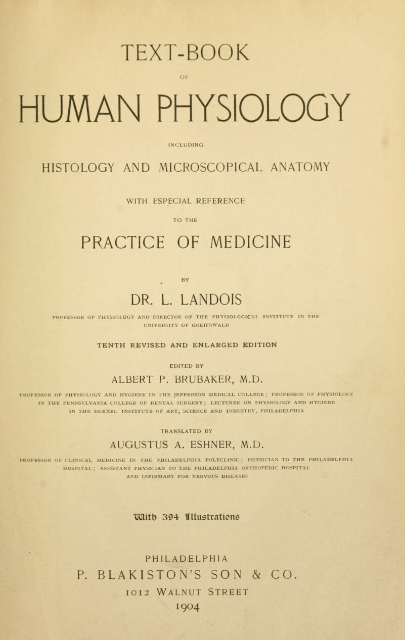 HUMAN PHYSIOLOGY INCLUDING HISTOLOGY AND MICROSCOPICAL ANATOMY WITH ESPECIAL REFERENCE PRACTICE OF MEDICINE DR. L. LANDOIS PROFESSOR OF PHYSIOLOGY AND DIRECTOR OF THE PHYSIOLOGICAL INSTITUTE IN THE UNIVERSITY OF GKEIFSWALD TENTH REVISED AND ENLARGED EDITION EDITED BY ALBERT P. BRUBAKER, M.D. PROFESSOR OF PHYSIOLOGY AND HYGIENE IN THE JEFFERSON MEDICAL COLLEGE ; PROFESSOR OF PHYSIOLOGY IN THE PENNSYLVANIA COLLEGE OF DENTAL SURGERY ; LECTURER ON PHY-SIOLOGY AND HYGIENE IN THE DREXEL INSTITUTE OF ART, SCIENCE AND INDUSTRY, PHILADELPHIA TRANSLATED BY AUGUSTUS A. ESHNER, M.D. PROFESSOR OF CLINICAL MEDICINE IN THE PHILADELPHIA POLYCLINIC ; PHYSICIAN TO THE PHILADELPHIA HOSPITAL : ASSISTANT PHYSICIAN TO THE PHILADELPHIA ORTHOPEDIC HOSPITAL AND INFIRMARY FOR NERVOUS DISEASES mkitb 394 IFllustratione PHILADELPHIA P. BLAKISTON'S SON & CO IOI2 Walnut Street 1904