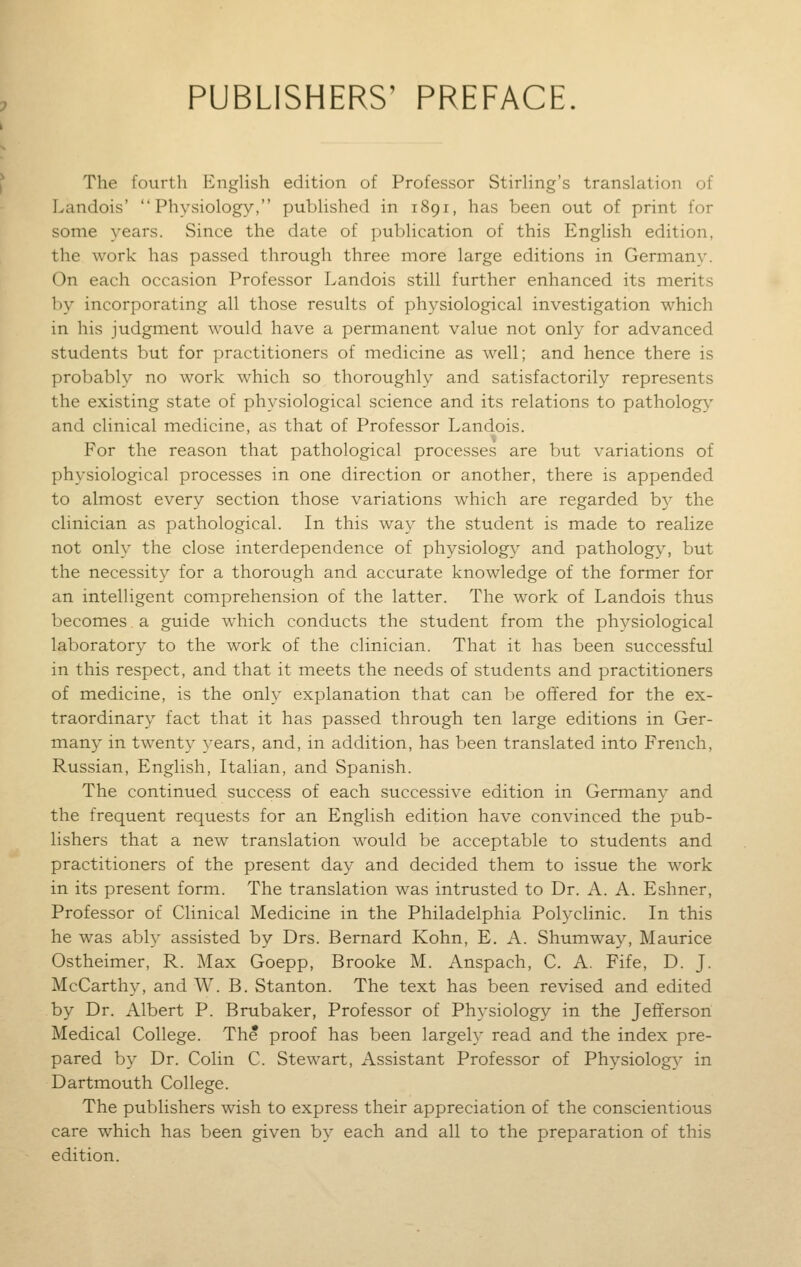 PUBLISHERS' PREFACE. The fourth EngHsh edition of Professor Stirhng's translation of Landois' Physiology, published in 1891, has been out of print for some years. Since the date of publication of this English edition, the work has passed through three more large editions in Germany. On each occasion Professor Landois still further enhanced its merits by incorporating all those results of physiological investigation which in his judgment would have a permanent value not only for advanced students but for practitioners of medicine as well; and hence there is probably no work which so thoroughly and satisfactorily represents the existing state of physiological science and its relations to patholog}' and clinical medicine, as that of Professor Landois. For the reason that pathological processes are but variations of physiological processes in one direction or another, there is appended to almost every section those variations which are regarded by the clinician as pathological. In this way the student is made to realize not only the close interdependence of physiology and pathology, but the necessity for a thorough and accurate knowledge of the former for an intelligent comprehension of the latter. The work of Landois thus becomes a guide which conducts the student from the physiological laboratory to the work of the clinician. That it has been successful in this respect, and that it meets the needs of students and practitioners of medicine, is the only explanation that can be offered for the ex- traordinary fact that it has passed through ten large editions in Ger- many in twent}^ years, and, in addition, has been translated into French, Russian, English, Italian, and Spanish. The continued success of each successive edition in Germany and the frequent requests for an English edition have convinced the pub- lishers that a new translation would be acceptable to students and practitioners of the present day and decided them to issue the work in its present form. The translation was intrusted to Dr. A. A. Eshner, Professor of Clinical Medicine in the Philadelphia Polyclinic. In this he was ably assisted by Drs. Bernard Kohn, E. A. Shumway, Maurice Ostheimer, R. Max Goepp, Brooke M. Anspach, C. A. Fife, D. J. McCarthy, and W. B. Stanton. The text has been revised and edited by Dr. Albert P. Brubaker, Professor of Physiology in the Jefiferson Medical College. The proof has been largely read and the index pre- pared by Dr. Colin C. Stewart, Assistant Professor of Physiology in Dartmouth College. The publishers wish to express their appreciation of the conscientious care which has been given by each and all to the preparation of this edition.