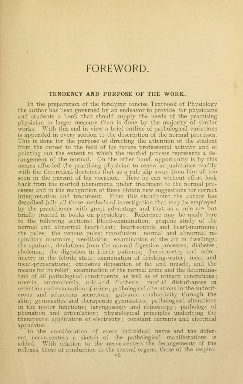 FOREWORD. TENDENCY AND PURPOSE OF THE WORK. In the preparation of the forelying concise Textbook of Physiology the author has been governed by an endeavor to provide for physicians and students a book that should supply the needs of the practising physician in larger measure than is done by the majority of similar works. With this end in view a brief outline of pathological variations is appended in every section to the description of the normal processes. This is done for the purpose of directing the attention of the student from the outset to the field of his future professional activity and of pointing out the extent to which the morbid process represents a de- rangement of the normal- On the other hand, opportunity is by this means afforded the practising physician to renew acquaintance readily with the theoretical doctrines that as a rule slip away from him all too soon in the pursuit of his vocation. Here he can without effort look back from the morbid phenomena under treatment to the normal pro- cesses and in the recognition of these obtain new suggestions for correct interpretation and treatment. From this standpoint the author has described fully all those methods of investigation that may Jje employed by the practitioner with great advantage and that as a rule are but briefl}' treated in books on physiology. Reference may be made here to the following sections: Blood-examination; graphic study of the normal and abnormal heart-beat; heart-sounds and heart-murmurs; the pulse; the venous pulse; transfusion; normal and abnormal re- spiratory murmurs; ventilation; examination of the air in dwellings; the sputum; deviations from the normal digestive processes; diabetes; cholemia; the digestion in febrile patients; thermometry and calor- imetry in the febrile state; examination of drinking-water; meat and meat-preparations; excessive deposition of fat and muscle, and the means for its relief; examination of the normal urine and the determina- tion of all pathological constituents, as well as of urinary concretions; uremia, ammoniemia, uric-acid diathesis; morbid disturbances in retention and evacuation of urine; pathological alterations in the sudorif- erous and sebaceous secretions; galvanic conductivity through the skin; gymnastics and therapeutic gymnastics; pathological alterations in the motor functions; laryngoscopy and rhinoscopy; pathology of phonation and articulation; physiological principles underlying the therapeutic application of electricity; constant currents and electrical apparatus. In the consideration of every individual nerve and the differ- ent nerve-centers a sketch of the pathological manifestations is added. With relation to the nerve-centers the derangements of the reflexes, those of conduction to the central organs, those of the respira-