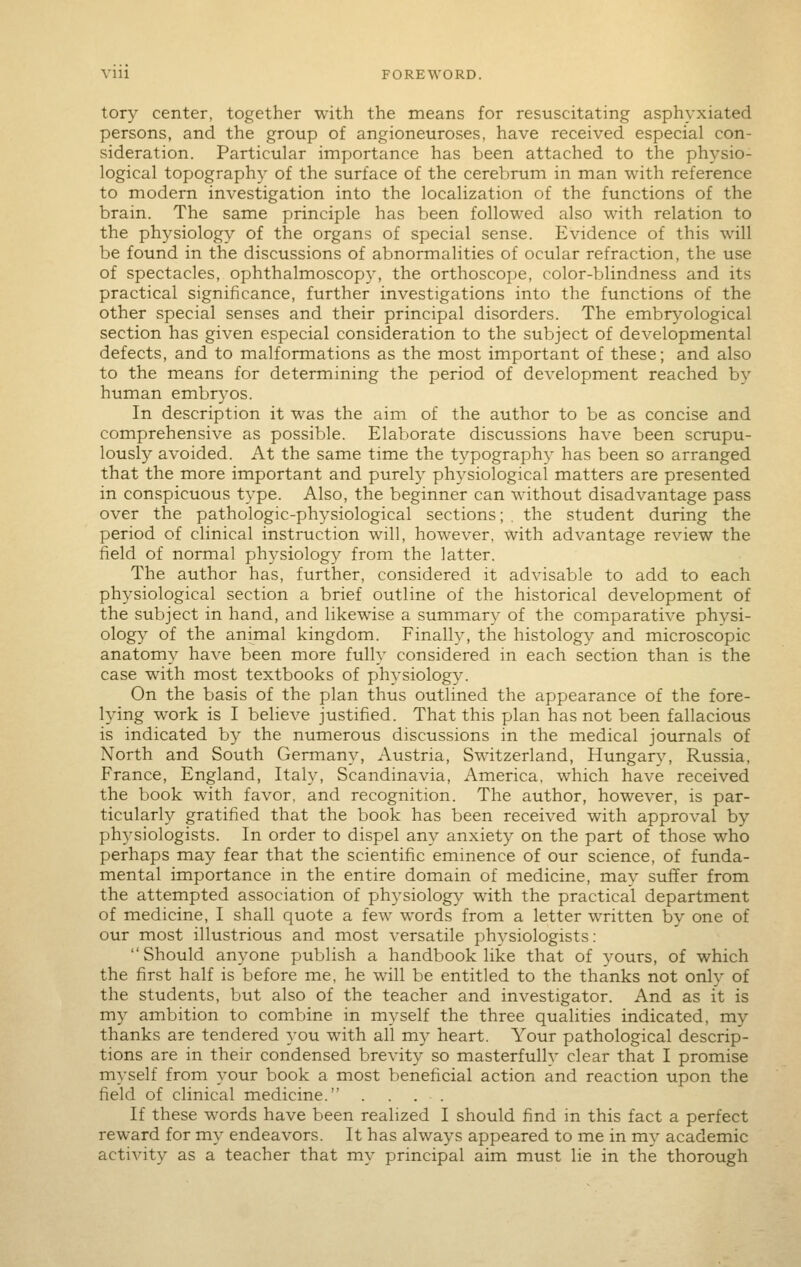 tory center, together with the means for resuscitating asphyxiated persons, and the group of angioneuroses, have received especial con- sideration. Particular importance has been attached to the physio- logical topography of the surface of the cerebrum in man with reference to modern investigation into the localization of the functions of the brain. The same principle has been followed also with relation to the physiology of the organs of special sense. Evidence of this will be found in the discussions of abnormalities of ocular refraction, the use of spectacles, ophthalmoscopy, the orthoscope, color-blindness and its practical significance, further investigations into the functions of the other special senses and their principal disorders. The embryological section has given especial consideration to the subject of developmental defects, and to malformations as the most important of these; and also to the means for determining the period of development reached by human embr3'os. In description it was the aim of the author to be as concise and comprehensive as possible. Elaborate discussions have been scrupu- lously avoided. At the same time the typography has been so arranged that the more important and purely physiological matters are presented in conspicuous type. Also, the beginner can without disadvantage pass over the pathologic-physiological sections; , the student during the period of clinical instruction will, however, with advantage review the field of normal physiology from the latter. The author has, further, considered it advisable to add to each physiological section a brief outline of the historical development of the subject in hand, and likewise a summary of the comiparative physi- ology of the animal kingdom. Finally, the histology and microscopic anatomy have been more fully considered in each section than is the case with most textbooks of physiology. On the basis of the plan thus outlined the appearance of the fore- lying work is I believe justified. That this plan has not been fallacious is indicated by the numerous discussions in the medical journals of North and South Germany, Austria, Switzerland, Hungary, Russia, France, England, Italy, Scandinavia, America, which have received the book with favor, and recognition. The author, however, is par- ticularly gratified that the book has been received with approval by physiologists. In order to dispel any anxiety on the part of those who perhaps may fear that the scientific eminence of our science, of funda- mental importance in the entire domain of medicine, may suffer from the attempted association of ph3'siology with the practical department of medicine, I shall quote a few words from a letter written by one of our most illustrious and most versatile phvsiologists: Should anyone publish a handbook like that of yours, of which the first half is before me, he will be entitled to the thanks not only of the students, but also of the teacher and investigator. And as it is my ambition to combine in myself the three qualities indicated, my thanks are tendered you with all my heart. Your pathological descrip- tions are in their condensed brevity so masterfully clear that I promise myself from your book a most beneficial action and reaction upon the field of clinical medicine. .... If these words have been realized I should find m this fact a perfect reward for my endeavors. It has always appeared to me in my academic activity as a teacher that my principal aim must lie in the thorough