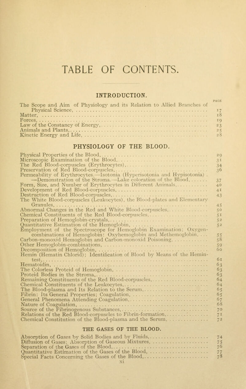 TABLE OF CONTENTS. INTRODUCTION. PAGE The Scope and Aim of Physiology and its Relation to Allied Branches of Physical Science, 17 Matter 18 Forces, 19 Law of the Constancy of Energy, 23 Animals and Plants, 25 Kinetic Energy and Life, 28 PHYSIOLOGY OF THE BLOOD. Physical Properties of the Blood 29 Microscopic Examination of the Blood, 31 The Red Blood-corpuscles (Erythrocytes), 34 Preservation of Red Blood-corpuscles, 36 Permeability of Erythrocytes.—Isotonia (Hyperisotonia and Hypisotonia) . —Demonstration of the Stroma.—Lake coloration of the Blood 37 Form, Size, and Number of Erythrocytes in Different Animals 40 Development of Red Blood-corpuscles 41 Destruction of Red Blood-corpuscles 43 The White Blood-corpuscles (Leukocytes), the Blood-plates and Elementary Granules 45 Abnormal Changes in the Red and White Blood-corpuscles, 50 Chemical Constituents of the Red Blood-corpuscles, 51 Preparation of Hemoglobin-crystals, 52 Quantitative Estimation of the Hemoglobin, 52 Employment of the Spectroscope for Hemoglobin Examination; Oxygen- combinations of Hemoglobin: Oxyhemoglobin and Methemoglobin, ... 55 Carbon-monoxid Hemoglobin and Carbon-monoxid Poisoning, 58 Other Hemoglobin-combinations 59 Decomposition of Hemoglobin 60 Hemin (Hematin Chlorid); Identification of Blood by Means of the Hemin- test, 61 Hematoidin, 63 The Colorless Proteid of Hemoglobin, 63 Proteid Bodies in the Stroma, 63 Remaining Constituents of the Red Blood-corpuscles, 64 Chemical Constituents of the Leukocytes 64 The Blood-plasma and Its Relation to the Serum, 65 Fibrin; Its General Properties; Coagulation 65 General Phenomena Attending Coagulation, 67 Nature of Coagulation, 68 Source of the Fibrinogenous Substances, 7° Relations of the Red Blood-corpuscles to Fibrin-formation : 71 Chemical Constitution of the Blood-plasma and the Serum, 72 THE GASES OF THE BLOOD. Absorption of Gases by Solid Bodies and by Fluids, 74 Diffusion of Gases: Absorption of Gaseous Mixtures 75 Separation of the Gases of the Blood 76 Quantitative Estimation of the Gases of the Blood, 77 Special Facts Concerning the Gases of the Blood 78