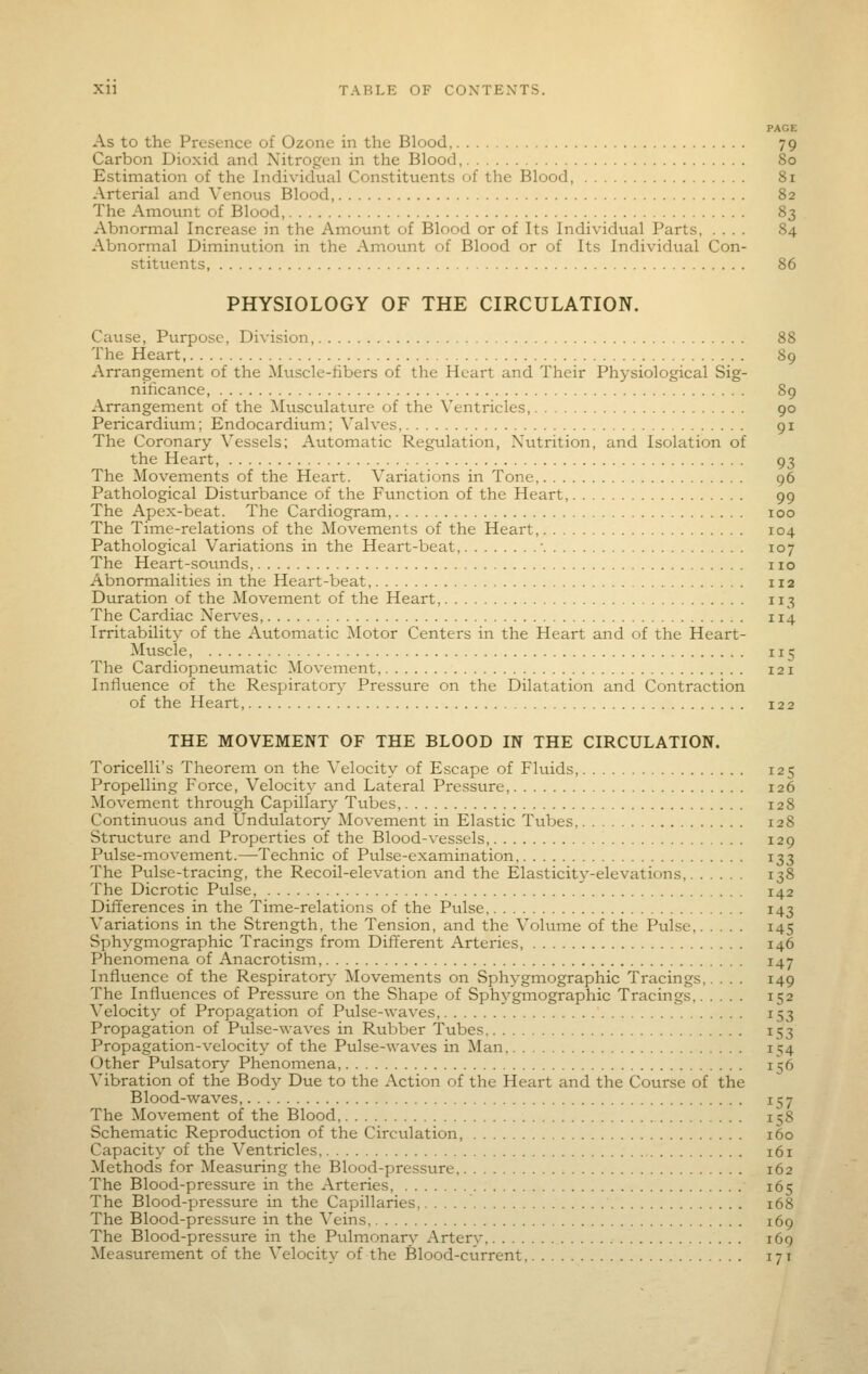 PAGE As to the Presence of Ozone in the Blood, 79 Carbon Dioxid and Nitrogen in the Blood, 80 Estimation of the Individual Constituents of the Blood, 81 Arterial and Vcnovis Blood 82 The Amount of Blood, 8^ Abnormal Increase in the Amount of Blood or of Its Individual Parts, .... 84 Abnormal Diminution in the Amount of Blood or of Its Individual Con- stitvients, 86 PHYSIOLOGY OF THE CIRCULATION. Cause, Purpose, Division, 88 The Heart, 89 Arrangement of the Muscle-fibers of the Heart and Their Physiological Sig- nificance, 89 Arrangement of the Mtisculature of the Ventricles, 90 Pericardium; Endocardium; Valves, 91 The Coronary Vessels; Automatic Regulation, Nutrition, and Isolation of the Heart, 93 The Movements of the Heart. Variations in Tone 96 Pathological Disturbance of the Function of the Heart, 99 The Apex-beat. The Cardiogram, 100 The Time-relations of the Movements of the Heart, 104 Pathological Variations in the Heart-beat, • 107 The Heart-sounds, no Abnormalities in the Heart-beat, 112 Duration of the Movement of the Heart, 113 The Cardiac Nerves, 114 Irritability of the Automatic Motor Centers in the Heart and of the Heart- Muscle, 115 The Cardiopneumatic Movement, 121 Influence of the Respiratory- Pressure on the Dilatation and Contraction of the Heart, 122 THE MOVEMENT OF THE BLOOD IN THE CIRCULATION. Toricelli's Theorem on the Velocity of Escape of Fluids, 125 Propelling Force, Velocity and Lateral Pressure, 126 Movement through Capillary Tubes, 128 Continuous and Undulatory Movement in Elastic Tubes 128 Structure and Properties of the Blood-vessels, 129 Pulse-movement.—Technic of Pulse-examination 133 The Pulse-tracing, the Recoil-elevation and the Elasticity-elevations, 138 The Dicrotic Pulse, 142 Difterences in the Time-relations of the Pulse 143 Variations in the Strength, the Tension, and the Volume of the Pulse 145 Sphygmographic Tracings from Different Arteries, 146 Phenomena of Anacrotism 147 Influence of the Respirator^' Movements on Sphygmographic Tracings 149 The Influences of Pressure on the Shape of Sphj'-gmographic Tracings 152 Velocity of Propagation of Pulse-waves, 153 Propagation of Pulse-waves in Rubber Tubes 153 Propagation-velocity of the Pulse-waves in Man 154 Other Pulsatory Phenomena, 156 Vibration of the Body Due to the Action of the Heart and the Course of the Blood-waves 157 The Movement of the Blood 1158 Schematic Reproduction of the Circulation 160 Capacity of the Ventricles 161 Methods for Measuring the Blood-pressure 162 The Blood-pressure in the Arteries, 165 The Blood-pressure in the Capillaries, 168 The Blood-pressure in the Veins 169 The Blood-pressure in the Pulmonarv Arterv 169 Measurement of the Velocity of the Blood-current, 171