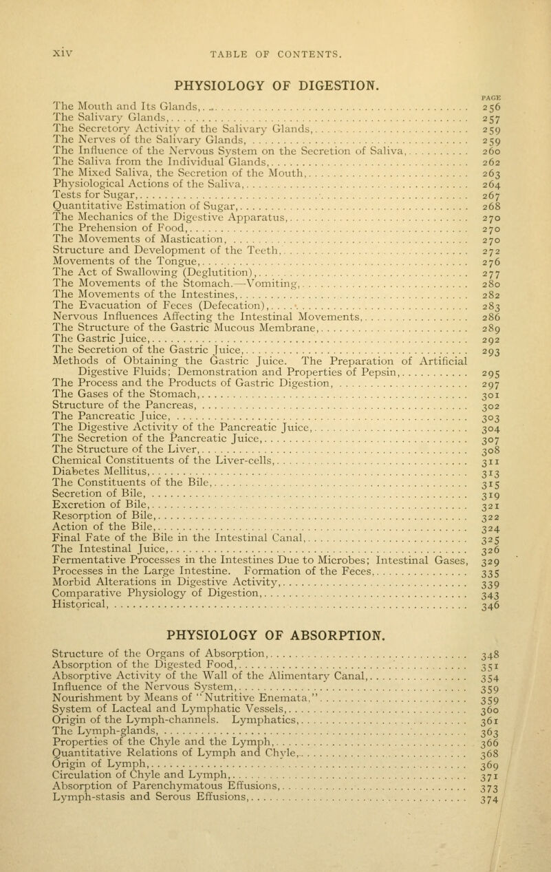 PHYSIOLOGY OF DIGESTION. PAGE The Motith and Its Glands, 256 The Salivary Glands, 257 The Secretory Activity of the Salivary Glands, 259 The Nerves of the Salivary Glands, 259 The Influence of the Nervous System on the Secretion of Saliva, 260 The Saliva from the Individual Glands, 262 The Mixed Saliva, the Secretion of the Mouth, 263 Physiological Actions of the Saliva 264 Tests for Sugar ■ 267 Quantitative Estimation of Sugar, 268 The Mechanics of the Digestive Apparatus, 270 The Prehension of Food 270 The Movements of Mastication, 270 Structure and Development of the Teeth 272 Movements of the Tongue, 276 The Act of Swallowing (Deglutition), 277 The Movements of the Stomach.—Vomiting, 280 The Movements of the Intestines, 282 The Evacuation of Feces (Defecation) ,....■ 283 Nervous Influences Affecting the Intestinal Movements, 286 The Structure of the Gastric Mucous Membrane, 289 The Gastric Juice, 292 The Secretion of the Gastric Juice, 293 Methods of Obtaining the Gastric Juice. The Preparation of Artificial Digestive Fluids; Demonstration and Properties of Pepsin, 295 The Process and the Products of Gastric Digestion 297 The Gases of the Stomach, 301 Structure of the Pancreas, 302 The Pancreatic Juice, 303 The Digestive Activity of the Pancreatic Juice, 304 The Secretion of the Pancreatic Juice, 307 The Structure of the Liver, 308 Chemical Constituents of the Liver-cells, 311 Diabetes Mellitvis, 313 The Constituents of the Bile, 315 Secretion of Bile, 319 Excretion of Bile, 321 Resorption of Bile, 322 Action of the Bile, 324 Final Fate of the Bile in the Intestinal Canal 325 The Intestinal Juice, 326 Fermentative Processes in the Intestines Due to Microbes; Intestinal Gases, 329 Processes in the Large Intestine. Formation of the Feces 335 Morbid Alterations in Digestive Activity, 339 Comparative Physiology of Digestion, 343 Historical, 346 PHYSIOLOGY OF ABSORPTION. Structure of the Organs of Absorption, 348 Absorption of the Digested Food '. 351 Absorptive Activity of the Wall of the Alimentary Canal 354 Influence of the Nervoixs System, 359 Nourishment by Means of  Nutritive Enemata, 359 System of Lacteal and Lymphatic Vessels, 360 Origin of the Lymph-channels. Lymphatics, 361 The Lymph-glands, 363 Properties of the Chyle and the Lymph, 366 Quantitative Relations of Lymph and Chyle, 368 Origin of Lymph, 369 Circulation of Chyle and Lymph, 371 Absorption of Parenchymatous Effusions, 373 Lymph-stasis and Serous Effusions, 374