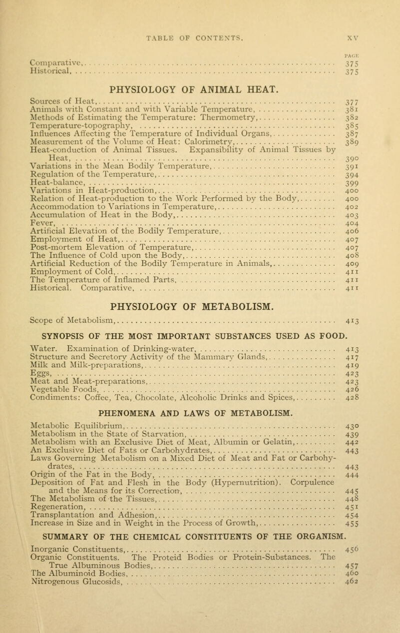 PACK Cc)mparativc 375 Historical 375 PHYSIOLOGY OF ANIMAL HEAT. Sources of Heat 377 Animals with Constant and with Variable Temperature, 381 Methods of Estimating the Temperature: Thermometry, 382 Temperature-topography 385 Influences Affecting the Temperature of Individual Organs, 387 Measurement of the Volume of Heat: Calorimetry, 389 Heat-conduction of Animal Tissues. Expansibility of Animal Tissues by Heat, 390 Variations in the Mean Bodily Temperature, 391 Regulation of the Temperature 394 Heat-balance, 399 Variations in Heat-production, 400 Relation of Heat-production to the Work Performed by the Body, 400 Accommodation to Variations in Temperature 402 Accumulation of Heat in the Body 403 Fever 404 Artificial Elevation of the Bodily Temperature, 406 Employment of Heat, 407 Post-mortem Elevation of Temperature, 407 The Influence of Cold upon the Body, 408 Artificial Reduction of the Bodily Temperature in Animals 409 Employment of Cold, 411 The Temperature of Inflamed Parts 411 Historical. Comparative 411 PHYSIOLOGY OF METABOLISM. Scope of Metabolism, 413 SYNOPSIS OF THE MOST IMPORTANT SUBSTANCES USED AS FOOD. Water. Examination of Drinking-water 413 Structure and Secretory Activity of the Mammary Glands, 417 Milk and Milk-preparations, 419 Eggs, 423 Meat and Meat-preparations, 423 Vegetable Foods, 426 Condiments: Coffee, Tea, Chocolate, Alcoholic Drinks and Spices 428 PHENOMENA AND LAWS OF METABOLISM. Metabolic Equilibrium, 430 Metabolism in the State of Starvation, 439 Metabolism with an Exclusive Diet of Meat, Albumin or Gelatin, 442 An Exclusive Diet of Fats or Carbohydrates, 443 Laws Governing Metabolism on a Mixed Diet of Meat and Fat or Carbohy- drates, 443 Origin of the Fat in the Body, 444 Deposition of Fat and Flesh in the Body (Hypemutrition). Corpulence and the Means for its Correction, 445 The Metabolism of the Tissues, 448 Regeneration, 451 Transplantation and Adhesion 454 Increase in Size and in Weight in the Process of Gro-wth, 455 SUMMARY OF THE CHEMICAL CONSTITUENTS OF THE ORGANISM. Inorganic Constituents, 45^ Organic Constituents. The Proteid Bodies or Protein-Substances. The True Albuminous Bodies, 457 The Albuminoid Bodies, 460 Nitrogenous Glucosids, 462